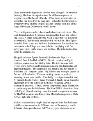 4
Note also that the figures for injuries have changed. In America
Burning, I believe the injuries were for all burns reported to
hospitals or public health officials. When these are restricted to
unwanted fire they drop by over half. When fire fighter injuries
are removed we find the level of civilian injuries from fire in the
range of between 20,000 and 30,000 a year.
The cost figures also have been worked over several times. The
total depends on how figures are computed for direct and indirect
fire losses. A study funded by the NIST Center for Fire Research
in 1991(ref.5) put the total at well over $100 billion. This figure
included direct costs, and indirects for insurance, fire services, the
extra costs in buildings and materials for complying with fire
safety provisions in the codes, and the like. The total is about ten
times the direct costs.
The path to lower figures for deaths is shown in Figs. 1 - 3
obtained from John Hall at NFPA. Fires in residences (Fig.1)
continue to dominate the fatality data. The international data
(Fig.2) show the U.S. and Canada dominating the death rates and
declining steadily. The surprise is that Japan's data have risen to
match the U.S. in recent years. Fig.3 shows the principal causes of
fire and of fire deaths. Whereas cooking causes most fires,
smoking causes most deaths. Two fairly recent papers (ref 6. and
7.) present details. Table 1 taken from ref. 6 breaks down losses by
equipment involved in fires in the home, reflecting CPSC's
interests in products. Table 2 shows the primary cause of fatalities
is consistently smoke inhalation. The final NFPA chart from John
Hall (Fig.4) I found startling: most fire service responses are now
for HazMat incidents and Emergency Medical emergencies. Only
8.3% of calls are for fires.
Various workers have sought detailed explanations for fire losses
in different occupancies, in different parts of the country, and in
different ethnic populations. NFPA every year discusses some
 