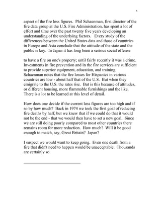 5
aspect of the fire loss figures. Phil Schaenman, first director of the
fire data group at the U.S. Fire Administration, has spent a lot of
effort and time over the past twenty five years developing an
understanding of the underlying factors. Every study of the
differences between the United States data and those of countries
in Europe and Asia conclude that the attitude of the state and the
public is key. In Japan it has long been a serious social offense
to have a fire on one's property; until fairly recently it was a crime.
Investments in fire prevention and in the fire services are sufficient
to provide superior equipment, education, and training.
Schaenman notes that the fire losses for Hispanics in various
countries are low - about half that of the U.S. But when they
emigrate to the U.S. the rates rise. But is this because of attitudes,
or different housing, more flammable furnishings and the like.
There is a lot to be learned at this level of detail.
How does one decide if the current loss figures are too high and if
so by how much? Back in 1974 we took the first goal of reducing
fire deaths by half, but we knew that if we could do that it would
not be the end - that we would then have to set a new goal. Since
we are still doing poorly compared to most other countries there
remains room for more reduction. How much? Will it be good
enough to match, say, Great Britain? Japan?
I suspect we would want to keep going. Even one death from a
fire that didn't need to happen would be unacceptable. Thousands
are certainly so.
___________________________
 
