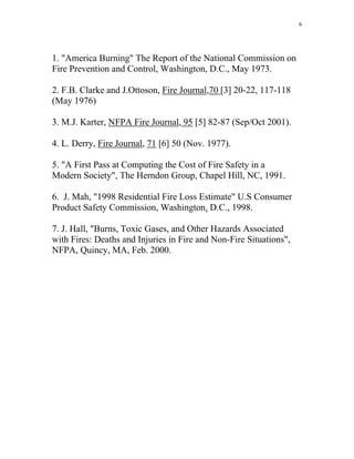 6
1. America Burning The Report of the National Commission on
Fire Prevention and Control, Washington, D.C., May 1973.
2. F.B. Clarke and J.Ottoson, Fire Journal,70 [3] 20-22, 117-118
(May 1976)
3. M.J. Karter, NFPA Fire Journal, 95 [5] 82-87 (Sep/Oct 2001).
4. L. Derry, Fire Journal, 71 [6] 50 (Nov. 1977).
5. A First Pass at Computing the Cost of Fire Safety in a
Modern Society, The Herndon Group, Chapel Hill, NC, 1991.
6. J. Mah, 1998 Residential Fire Loss Estimate U.S Consumer
Product Safety Commission, Washington. D.C., 1998.
7. J. Hall, Burns, Toxic Gases, and Other Hazards Associated
with Fires: Deaths and Injuries in Fire and Non-Fire Situations,
NFPA, Quincy, MA, Feb. 2000.
 