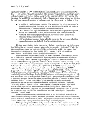 WORKSHOP SYNOPSIS 15
significantly amended in 1990 with the National Earthquake Hazards Reduction Program Act
(P.L. 101-614), which refined the description of the agencies’ responsibilities and the program’s
goals and objectives. FEMA is the lead agency for this program, but NSF, NIST and the U.S.
Geological Survey (USGS) also participate. Each of the agencies is tasked with certain functions
that contribute to our understanding of earthquakes and that enhance safety in the face of them:
• In addition to coordinating the program, FEMA manages the federal government’s
response to earthquakes, funds state and local preparedness activities, and supports
the development of improved seismic design and construction.
• USGS conducts and supports earth science research into the origins of earthquakes,
predicts and characterizes hazards, and disseminates earth science information.
• NSF funds earthquake engineering research, basic earth science research, and
earthquake-related social science research.
• NIST conducts and supports studies related to improving the provisions in building
codes and standards that deal with the effects of seismic events.
The total appropriations for the program over the last 3 years has been just slightly more
than $100 million per year split unevenly between the four agencies. Similar to NSF’s RANN
program and its successor (the program at NIST), the funding for NEHRP has also declined
significantly in constant dollars since the late 1970s. However, NSF is still providing
approximately $30 million per year for earthquake research (NRC, 2002).
Regardless of the decline in real dollars, the NEHRP program has been lauded over the
last 25 years for its significant contribution to improving the ability to anticipate and mitigate
earthquake damage. An NSF/FEMA-supported project has resulted in the development and
periodic update of nationally applicable earthquake design provisions for new buildings. These
provisions, which are being incorporated into national building codes and ASCE standards, form
the basis for the International Building Code (ICC, 2001). NEHRP has also been directly
supporting the drive toward performance-based seismic design (PBSD) through FEMA’s
sponsorship of an effort by the Applied Technology Council (ATC, 2002). FEMA’s Existing
Building Program has culminated in the publication of FEMA standard 273 for performance-
based rehabilitation of buildings. In other NEHRP activities, social scientists supported by NSF
have created new tools for understanding the public policy, economic, and societal factors, such
as community decision making, that guide state and local adoption of measures to reduce future
earthquake losses. To better focus NEHRP resources and create an infrastructure for
coordination, NSF decided to reorganize and expand the National Center for Earthquake
Engineering Research into three distinct university-based earthquake engineering research
centers, indicating a national commitment to multidisciplinary research and outreach.
Additionally, NSF and the USGS fund the Southern California Earthquake Center as a science
and technology center, and NSF has established the Network for Earthquake Engineering
Simulation (Arnold, 1998).
NEHRP demonstrates that a consensus to invest in risk reduction can be achieved by
active collaboration among scientists, engineers, government officials, and business leaders and
by their interaction with an informed public. The program also demonstrates that leadership and
political effectiveness are key elements in developing a successful program.
Although earthquakes and fires both pose serious threats to the American public and the
national economy, they are fundamentally different hazards. Serious earthquakes are relatively
 
