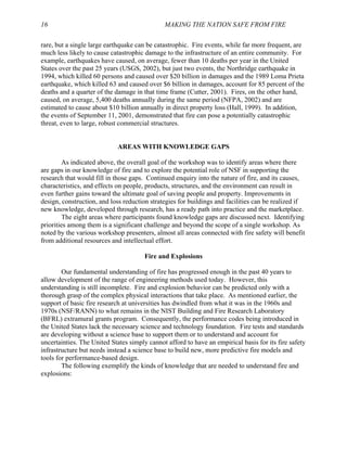16 MAKING THE NATION SAFE FROM FIRE
rare, but a single large earthquake can be catastrophic. Fire events, while far more frequent, are
much less likely to cause catastrophic damage to the infrastructure of an entire community. For
example, earthquakes have caused, on average, fewer than 10 deaths per year in the United
States over the past 25 years (USGS, 2002), but just two events, the Northridge earthquake in
1994, which killed 60 persons and caused over $20 billion in damages and the 1989 Loma Prieta
earthquake, which killed 63 and caused over $6 billion in damages, account for 85 percent of the
deaths and a quarter of the damage in that time frame (Cutter, 2001). Fires, on the other hand,
caused, on average, 5,400 deaths annually during the same period (NFPA, 2002) and are
estimated to cause about $10 billion annually in direct property loss (Hall, 1999). In addition,
the events of September 11, 2001, demonstrated that fire can pose a potentially catastrophic
threat, even to large, robust commercial structures.
AREAS WITH KNOWLEDGE GAPS
As indicated above, the overall goal of the workshop was to identify areas where there
are gaps in our knowledge of fire and to explore the potential role of NSF in supporting the
research that would fill in those gaps. Continued enquiry into the nature of fire, and its causes,
characteristics, and effects on people, products, structures, and the environment can result in
even further gains toward the ultimate goal of saving people and property. Improvements in
design, construction, and loss reduction strategies for buildings and facilities can be realized if
new knowledge, developed through research, has a ready path into practice and the marketplace.
The eight areas where participants found knowledge gaps are discussed next. Identifying
priorities among them is a significant challenge and beyond the scope of a single workshop. As
noted by the various workshop presenters, almost all areas connected with fire safety will benefit
from additional resources and intellectual effort.
Fire and Explosions
Our fundamental understanding of fire has progressed enough in the past 40 years to
allow development of the range of engineering methods used today. However, this
understanding is still incomplete. Fire and explosion behavior can be predicted only with a
thorough grasp of the complex physical interactions that take place. As mentioned earlier, the
support of basic fire research at universities has dwindled from what it was in the 1960s and
1970s (NSF/RANN) to what remains in the NIST Building and Fire Research Laboratory
(BFRL) extramural grants program. Consequently, the performance codes being introduced in
the United States lack the necessary science and technology foundation. Fire tests and standards
are developing without a science base to support them or to understand and account for
uncertainties. The United States simply cannot afford to have an empirical basis for its fire safety
infrastructure but needs instead a science base to build new, more predictive fire models and
tools for performance-based design.
The following exemplify the kinds of knowledge that are needed to understand fire and
explosions:
 