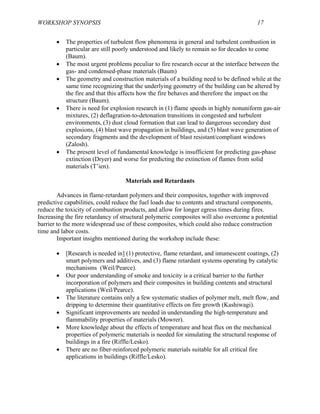 WORKSHOP SYNOPSIS 17
• The properties of turbulent flow phenomena in general and turbulent combustion in
particular are still poorly understood and likely to remain so for decades to come
(Baum).
• The most urgent problems peculiar to fire research occur at the interface between the
gas- and condensed-phase materials (Baum)
• The geometry and construction materials of a building need to be defined while at the
same time recognizing that the underlying geometry of the building can be altered by
the fire and that this affects how the fire behaves and therefore the impact on the
structure (Baum).
• There is need for explosion research in (1) flame speeds in highly nonuniform gas-air
mixtures, (2) deflagration-to-detonation transitions in congested and turbulent
environments, (3) dust cloud formation that can lead to dangerous secondary dust
explosions, (4) blast wave propagation in buildings, and (5) blast wave generation of
secondary fragments and the development of blast resistant/compliant windows
(Zalosh).
• The present level of fundamental knowledge is insufficient for predicting gas-phase
extinction (Dryer) and worse for predicting the extinction of flames from solid
materials (T’ien).
Materials and Retardants
Advances in flame-retardant polymers and their composites, together with improved
predictive capabilities, could reduce the fuel loads due to contents and structural components,
reduce the toxicity of combustion products, and allow for longer egress times during fires.
Increasing the fire retardancy of structural polymeric composites will also overcome a potential
barrier to the more widespread use of these composites, which could also reduce construction
time and labor costs.
Important insights mentioned during the workshop include these:
• [Research is needed in] (1) protective, flame retardant, and intumescent coatings, (2)
smart polymers and additives, and (3) flame retardant systems operating by catalytic
mechanisms (Weil/Pearce).
• Our poor understanding of smoke and toxicity is a critical barrier to the further
incorporation of polymers and their composites in building contents and structural
applications (Weil/Pearce).
• The literature contains only a few systematic studies of polymer melt, melt flow, and
dripping to determine their quantitative effects on fire growth (Kashiwagi).
• Significant improvements are needed in understanding the high-temperature and
flammability properties of materials (Mowrer).
• More knowledge about the effects of temperature and heat flux on the mechanical
properties of polymeric materials is needed for simulating the structural response of
buildings in a fire (Riffle/Lesko).
• There are no fiber-reinforced polymeric materials suitable for all critical fire
applications in buildings (Riffle/Lesko).
 