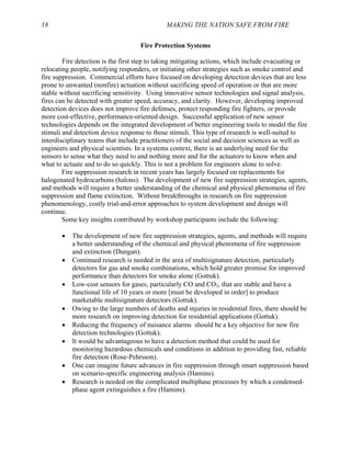 18 MAKING THE NATION SAFE FROM FIRE
Fire Protection Systems
Fire detection is the first step to taking mitigating actions, which include evacuating or
relocating people, notifying responders, or initiating other strategies such as smoke control and
fire suppression. Commercial efforts have focused on developing detection devices that are less
prone to unwanted (nonfire) actuation without sacrificing speed of operation or that are more
stable without sacrificing sensitivity. Using innovative sensor technologies and signal analysis,
fires can be detected with greater speed, accuracy, and clarity. However, developing improved
detection devices does not improve fire defenses, protect responding fire fighters, or provide
more cost-effective, performance-oriented design. Successful application of new sensor
technologies depends on the integrated development of better engineering tools to model the fire
stimuli and detection device response to those stimuli. This type of research is well-suited to
interdisciplinary teams that include practitioners of the social and decision sciences as well as
engineers and physical scientists. In a systems context, there is an underlying need for the
sensors to sense what they need to and nothing more and for the actuators to know when and
what to actuate and to do so quickly. This is not a problem for engineers alone to solve.
Fire suppression research in recent years has largely focused on replacements for
halogenated hydrocarbons (halons). The development of new fire suppression strategies, agents,
and methods will require a better understanding of the chemical and physical phenomena of fire
suppression and flame extinction. Without breakthroughs in research on fire suppression
phenomenology, costly trial-and-error approaches to system development and design will
continue.
Some key insights contributed by workshop participants include the following:
• The development of new fire suppression strategies, agents, and methods will require
a better understanding of the chemical and physical phenomena of fire suppression
and extinction (Dungan).
• Continued research is needed in the area of multisignature detection, particularly
detectors for gas and smoke combinations, which hold greater promise for improved
performance than detectors for smoke alone (Gottuk).
• Low-cost sensors for gases, particularly CO and CO2, that are stable and have a
functional life of 10 years or more [must be developed in order] to produce
marketable multisignature detectors (Gottuk).
• Owing to the large numbers of deaths and injuries in residential fires, there should be
more research on improving detection for residential applications (Gottuk).
• Reducing the frequency of nuisance alarms should be a key objective for new fire
detection technologies (Gottuk).
• It would be advantageous to have a detection method that could be used for
monitoring hazardous chemicals and conditions in addition to providing fast, reliable
fire detection (Rose-Pehrsson).
• One can imagine future advances in fire suppression through smart suppression based
on scenario-specific engineering analysis (Hamins).
• Research is needed on the complicated multiphase processes by which a condensed-
phase agent extinguishes a fire (Hamins).
 