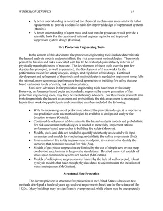 WORKSHOP SYNOPSIS 19
• A better understanding is needed of the chemical mechanisms associated with halon
replacements to provide a scientific basis for improved design of suppressant systems
(Hamins).
• A better understanding of agent mass and heat transfer processes would provide a
scientific basis for the creation of rational engineering tools and improved
suppressant system design (Hamins).
Fire Protection Engineering Tools
In the context of this document, fire protection engineering tools include deterministic
fire hazard analysis models and probabilistic fire risk assessment methodologies. These tools
permit the hazards and risks associated with fire to be evaluated quantitatively in terms of
physically meaningful units of measure. The development of these tools over the past few
decades has prompted, as well as permitted, the development of frameworks for the
performance-based fire safety analysis, design, and regulation of buildings. Continued
development and refinement of these tools and methodologies is needed to implement more fully
the rational, more economical performance-based approaches to building fire safety that are
based on known levels of safety, risk, and uncertainty.
Until now, advances in fire protection engineering tools have been evolutionary.
However, performance-based codes and standards, supported by a new generation of fire
protection engineering tools, may truly be revolutionary advances. For this reason, research into
both deterministic fire hazard assessment and probabilistic fire risk assessment is encouraged.
Inputs from workshop participants and committee members included the following:
• With the increasing use of performance-based fire protection design, it is imperative
that predictive tools and methodologies be available to design and analyze fire
detection systems (Gottuk).
• Continued development of deterministic fire hazard analysis models and probabilistic
fire risk assessment methodologies is needed to more fully implement rational
performance-based approaches to building fire safety (Mowrer).
• Models, tools, and data are needed to quantify uncertainty associated with input
parameters and models for conducting probabilistic fire safety assessments (Siu).
• From a national fire safety improvement standpoint, it is essential to identify the
scenarios that dominate national fire risk (Siu).
• Models of gas-phase suppression are limited by the use of simple zero or one-step
combustion mechanisms in large-scale simulations. Detailed numerical models of
small-scale combustion systems are needed (McGrattan).
• Models of solid-phase suppression are limited by the lack of well-accepted, robust
pyrolysis models that have enough physical detail to accommodate the inclusion of
water impingement (McGrattan).
Structural Fire Protection
The current practice in structural fire protection in the United States is based on test
methods developed a hundred years ago and test requirements based on the fire science of the
1920s. Many buildings may be significantly overprotected, while others may be unexpectedly
 