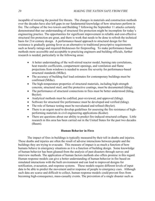 20 MAKING THE NATION SAFE FROM FIRE
incapable of resisting the posited fire threats. The changes in materials and construction methods
over the decades have also left gaps in our fundamental knowledge of how structures perform in
fire. The collapse of the two towers and Building 7 following the September 11 attacks certainly
demonstrated that our understanding of structural fire protection might be incomplete for today’s
engineering practice. The opportunities for significant improvement in reliable and cost-effective
structural fire protection are great, and there is work that needs to be done to refresh the technical
basis for 21st century design. A performance-based approach to structural design for fire
resistance is gradually gaining favor as an alternative to traditional prescriptive requirements
such as hourly ratings and required thicknesses for fireproofing. To make performance-based
methods more accessible and acceptable to practicing engineers and building officials, further
research is needed, particularly in the following areas:
• A better understanding of the well-stirred reactor model, burning rate correlations,
heat transfer coefficients, compartment openings, and ventilation and flame
projections from windows is needed to assess fire severity for performance-based
structural standards (Milke).
• The accuracy of building fuel load estimates for contemporary buildings must be
confirmed (Milke).
• The high-temperature properties of structural materials, including high-strength
concrete, structural steel, and fire protective coatings, must be documented (Iding).
• The performance of structural connections in fires must be better understood (Iding,
Beyler).
• Analytical methods must be codified, peer-reviewed, and approved (Iding).
• Software for structural fire performance must be developed and verified (Iding).
• The role of furnace testing must be reevaluated and refined (Beyler).
• There is an urgent need to develop guidelines for assessing the fire resistance of high-
performing materials in civil engineering applications (Kodur).
• There are questions about our ability to predict fire-induced structural collapse. Little
research in this area has been carried out in the United States for the past two decades
(Baum).
Human Behavior in Fires
The impact of fires in buildings is typically measured by their toll in deaths and injuries.
These deaths and injuries are often the result of adverse interactions between people and the
buildings they are trying to evacuate. This measure of impact is as much a function of how
humans behave in emergency situations as it is a function of building design. Some knowledge
of human behavior has been gleaned from the analysis of past disasters through survey and
interview methods. The application of human factors methods also offers promise in this regard.
Human response models can give a better understanding of human behavior in fire based on
simulated interactions with the built environment and can lead to improved designs for
notification, evacuation, and response systems. These models require different levels of input
data to be able to predict the movement and/or response of people to emergency cues. Although
such data are scarce and difficult to collect, human response models could prevent fires from
becoming high-consequence, mass-casualty events. The prevention of a single disaster such as
 