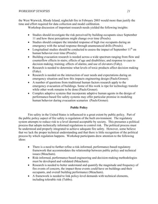 WORKSHOP SYNOPSIS 21
the West Warwick, Rhode Island, nightclub fire in February 2003 would more than justify the
time and effort required for data collection and model calibration.
Workshop discussion of important research needs yielded the following insights:
• Studies should investigate the risk perceived by building occupants since September
11 and how these perceptions might change over time (Proulx).
• Studies should compare the intended response of high rise occupants during an
emergency with the actual response through unannounced drills (Proulx).
• Longitudinal studies should be conducted to assess the impact of September 11th
on
human behavior over time (Proulx).
• Building evacuation research is needed across a wide spectrum ranging from flow and
counterflow effects in stairs; effects of age and disabilities; and response to cues to
decision making; training; effects of alarms; and use of elevators (Fahy).
• Research is needed to determine what levels of toxic products affect decision making
(Fahy).
• Research is needed on the intersection of user needs and expectations during an
emergency situation and how this impacts engineering design (Pauls/Groner).
• A number of questions from traditional human factors research apply to the
emergency evacuation of buildings. Some of this work is ripe for technology transfer
while other work remains to be done (Pauls/Groner).
• Complex adaptive systems that incorporate adaptive human agents in the design of
performance-based fire safety systems may offer particular promise in modeling
human behavior during evacuation scenarios (Pauls/Groner).
Public Policy
Fire safety in the United States is influenced to a great extent by public policy. Part of
the public policy aspect of fire safety is regulation of the built environment. The regulatory
system attempts to reduce risk to a level deemed acceptable by society. This presumes a political
process that adopts technically informed regulations to control risk. The political process must
be understood and properly integrated to achieve adequate fire safety. However, some believe
that we lack the proper technical understanding and that there is little recognition of the political
process by which regulation happens. Workshop participants drew attention to the following
ideas:
• There is a need to further refine a risk-informed, performance-based regulatory
framework that accommodates the relationship between public policy and technical
issues (Meacham).
• Risk-informed, performance-based engineering and decision-making methodologies
must be developed and validated (Meacham).
• Research is needed to better understand and quantify the magnitude and frequency of
fire events of concern, the impact those events could have on buildings and their
occupants, and overall building performance (Meacham).
• A framework is needed to link policy-level demands with technical elements,
including tolerable risk (Tubbs).
 