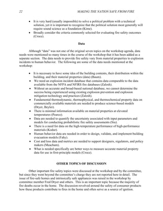 22 MAKING THE NATION SAFE FROM FIRE
• It is very hard (usually impossible) to solve a political problem with a technical
solution, yet it is important to recognize that the political solution most generally will
require sound science as a foundation (Kime).
• Broadly consider the criteria commonly selected for evaluating fire safety outcomes
(Croce).
Data
Although “data” was not one of the original seven topics on the workshop agenda, data
needs were mentioned so many times in the course of the workshop that it has been added as a
separate section. The data needs to provide fire safety vary from material properties to explosion
incidents to human behavior. The following are some of the data needs mentioned at the
workshop:
• It is necessary to have some idea of the building contents, their distribution within the
building, and their material properties (data) (Baum).
• We need an explosion incident database that contains data comparable to the data
available from the NFPA and NFIRS fire databases (Zalosh).
• Without an accurate and broad-based national database, we cannot determine the
success being experienced using existing explosion prevention and explosion
mitigation technology and practices (Zalosh).
• Fundamental thermodynamic, thermophysical, and thermochemical property data on
commercially available materials are needed to produce science-based models
(Dryer, Beyler).
• There is minimal information available on material properties at elevated
temperatures (Pearce).
• Data are needed to quantify the uncertainty associated with input parameters and
models for conducting probabilistic fire safety assessments (Siu).
• There is a need for data on the high-temperature performance of high-performance
materials (Kodur).
• Human behavior data are needed in order to design, validate, and implement building
evacuation models (Fahy).
• Cost and loss data and metrics are needed to support designers, regulators, and policy
makers (Meacham).
• What is needed specifically are better ways to measure accurate material property
data for use in first-principle models (Croce).
OTHER TOPICS OF DISCUSSION
Other important fire safety topics were discussed at the workshop and by the committee,
but since they went beyond the committee’s charge they are not reported here in detail. The
issue of fire-safe homes and intrinsically safe appliances was raised in the workshop by
committee member Fred Dryer and others. This is an important topic because the majority of
fire deaths occur in the home. The discussion revolved around the safety of consumer products
how these products contribute to fires in the home and often serve as a source of ignition.
 