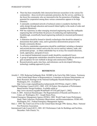 WORKSHOP SYNOPSIS 25
• There has been remarkably little interaction between researchers in the various fire
communities—those involved in automatic protection, the fire service, and those in
the forest fire community who are interested in the fire protection of buildings. The
potential for cooperation among these various communities appears to be large
(Hamins).
• A nationally coordinated network of technical centers is needed to facilitate fire
safety design through education and research linked tightly to the needs of codes and
standards (Quintiere).
• NSF has experience in other emerging structural engineering areas like earthquake
engineering that will facilitate the process of conducting and implementing
breakthrough, scientifically based engineering methods [in structural performance]
(Beyler).
• A federation should be formed to identify technologies that should be adopted, to
demonstrate their public value, and to generalize demonstration projects to the
broader community (Kime).
• An effective stakeholder organization should be established, including a champion
and societal decision makers such as the fire service and key industry, trade, and
professional groups…to obtain stakeholder buy-in on key fire research directions,
needs, approaches, and goals (Croce).
• A use-inspired fundamental research model should be considered (Croce).
• A group of appropriate stakeholders should be formed to help guide the process and
gain acceptance for new methods in design and construction (Tubbs).
• Research priority goals, time lines, and milestones can be developed following a
technology roadmap approach (Lyons).
REFERENCES
Arnold, C. 1998. Reducing Earthquake Risk: NEHRP at the End of the 20th Century. Testimony
to the United States House of Representatives, Committee on Science Subcommittee on
Basic Research: Hearings on the National Earthquake Hazards Reduction Program.
Washington, D.C. Available at
http://www.wsspc.org/publicpolicy/nehrp/arnold_022399.htm. [April 3, 2003].
Applied Technology Council (ATC). 2002. ATC-58 Project: Development of Performance-
Based Seismic Design Guidance. Available online at
http://www.atcouncil.org/pdfs/WorkPlanP1-073102.pdf [April 3, 2002].
Cutter, S. 2001. American Hazardscapes: The Regionalization of Hazards and Disasters. S.
Cutter, ed. Washington, D.C.: Joseph Henry Press.
Federal Emergency Management Agency (FEMA). 2002. World Trade Center Performance
Study: Data Collection, Preliminary Observations, and Recommendations. FEMA 403.
Washington, D.C.: Federal Emergency Management Agency.
Hall, J. 1999. The Total Cost of Fire in the United States through 1996. Quincy, Mass.: National
Fire Protection Association.
International Code Council (ICC). 2001. ICC Performance Code for Buildings and Facilities,
December. Falls Church, Va.
 