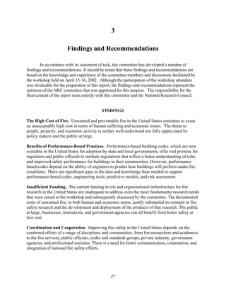 3
Findings and Recommendations
In accordance with its statement of task, the committee has developed a number of
findings and recommendations. It should be noted that these findings and recommendations are
based on the knowledge and experience of the committee members and discussions facilitated by
the workshop held on April 15-16, 2002. Although the participation of the workshop attendees
was invaluable for the preparation of this report, the findings and recommendations represent the
opinions of the NRC committee that was appointed for this purpose. The responsibility for the
final content of the report rests entirely with this committee and the National Research Council.
FINDINGS
The High Cost of Fire. Unwanted and preventable fire in the United States continues to exact
an unacceptably high cost in terms of human suffering and economic losses. The threat to
people, property, and economic activity is neither well understood nor fully appreciated by
policy makers and the public at large.
Benefits of Performance-Based Practices. Performance-based building codes, which are now
available in the United States for adoption by state and local governments, offer real promise for
regulators and public officials to institute regulations that reflect a better understanding of risks
and improved safety performance for buildings in their communities. However, performance-
based codes depend on the ability of engineers to predict how buildings will perform under fire
conditions. There are significant gaps in the data and knowledge base needed to support
performance-based codes, engineering tools, predictive models, and risk assessment.
Insufficient Funding. The current funding levels and organizational infrastructure for fire
research in the United States are inadequate to address even the most fundamental research needs
that were raised at the workshop and subsequently discussed by the committee. The documented
costs of unwanted fire, in both human and economic terms, justify substantial investment in fire
safety research and the development and deployment of the products of that research. The public
at large, businesses, institutions, and government agencies can all benefit from better safety at
less cost.
Coordination and Cooperation. Improving fire safety in the United States depends on the
combined efforts of a range of disciplines and communities, from fire researchers and academics
to the fire services, public officials, codes and standards groups, private industry, government
agencies, and professional societies. There is a need for better communication, cooperation, and
integration of national fire safety efforts.
27
 