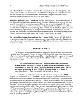 28 MAKING THE NATION SAFE FROM FIRE
Important Role for Universities. University-based fire research has all but evaporated in the
United States over the past three decades. In addition to choking off new scientific discovery,
this turn of events has all but eliminated the production of young scholars with a career
commitment to inquiry and teaching in the fire safety sciences.
Role of the National Science Foundation. The NSF has traditionally served as an incubator for
coordinated, interdisciplinary research programs for hazard reduction that involve the university
research community, government agencies, and the private sector. As compared with more
mission-oriented agencies, an NSF commitment can be particularly beneficial in areas of basic
research that will improve our understanding of the nature of fire; its detection, suppression, and
control; technology applications (e.g., next-generation residential smoke detectors, material
coatings, and intrinsically safe home appliances); human behavior; and interdisciplinary studies
to better inform building codes, design, and regulatory/public policy processes.
The National Earthquake Hazards Reduction Program Model. Through NEHRP, the U.S.
government has aggressively pursued such an integrated approach for addressing the earthquake
hazard. Its approach has resulted in greatly improved building performance and reduced levels
of injury and death.
RECOMMENDATIONS
The committee’s recommendations are not intended to address all areas of fire safety or
even all areas of fire research. They are targeted specifically to those areas where the committee
believes the National Science Foundation could have a significant positive impact on the state of
fire research that would enhance fire safety in the United States and are intended to suggest a
path forward for NSF.
1. NSF should reestablish and fund a program in basic fire research and
interdisciplinary fire studies. Funding of approximately $10 million per year is
recommended to begin this effort. This initial funding level would restore the NSF
investment in fire research to its 1973 level (in today’s dollars). It should be
reconsidered once a robust research infrastructure is in place.
The level of fire research at U.S. universities has declined greatly since the RANN
program was terminated at NSF. Given NSF’s charter to support basic research and education,
the committee believes that NSF is the appropriate agency for administering a reinvigorated and
robust university grants program in fire research. Funding of university principal investigators
and graduate students needs to be emphasized, both to accomplish research goals and to invest in
the nation’s next generation of investigators and teachers—the human capital so necessary for
continuous improvement in fire safety. There are many on-going initiatives and programs within
NSF (e.g., nanotechnology, sensors, high-performance materials, surface chemistry, human and
social factors in hazard mitigation, structural system performance) that could provide a logical
nexus (not to speak of existing funding) for reestablishing a comprehensive and interdisciplinary
focus on fire safety within NSF.
 