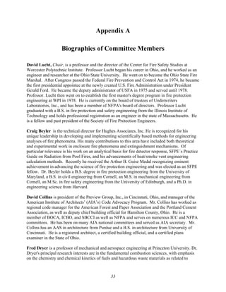 Appendix A
Biographies of Committee Members
David Lucht, Chair, is a professor and the director of the Center for Fire Safety Studies at
Worcester Polytechnic Institute. Professor Lucht began his career in Ohio, and he worked as an
engineer and researcher at the Ohio State University. He went on to become the Ohio State Fire
Marshal. After Congress passed the Federal Fire Prevention and Control Act in 1974, he became
the first presidential appointee at the newly created U.S. Fire Administration under President
Gerald Ford. He became the deputy administrator of USFA in 1975 and served until 1978.
Professor. Lucht then went on to establish the first master's degree program in fire protection
engineering at WPI in 1978. He is currently on the board of trustees of Underwriters
Laboratories, Inc., and has been a member of NFPA's board of directors. Professor Lucht
graduated with a B.S. in fire protection and safety engineering from the Illinois Institute of
Technology and holds professional registration as an engineer in the state of Massachusetts. He
is a fellow and past president of the Society of Fire Protection Engineers.
Craig Beyler is the technical director for Hughes Associates, Inc. He is recognized for his
unique leadership in developing and implementing scientifically based methods for engineering
analyses of fire phenomena. His many contributions to this area have included both theoretical
and experimental work in enclosure fire phenomena and extinguishment mechanisms. Of
particular relevance is his work on an analytical basis for fire detector response, SFPE´s Practice
Guide on Radiation from Pool Fires, and his advancements of heat/smoke vent engineering
calculation methods. Recently he received the Arthur B. Guise Medal recognizing eminent
achievement in advancing the science of fire protection engineering and was elected as an SFPE
fellow. Dr. Beyler holds a B.S. degree in fire protection engineering from the University of
Maryland, a B.S. in civil engineering from Cornell, an M.S. in mechanical engineering from
Cornell, an M.Sc. in fire safety engineering from the University of Edinburgh, and a Ph.D. in
engineering science from Harvard.
David Collins is president of the Preview Group, Inc., in Cincinnati, Ohio, and manager of the
American Institute of Architects’ (AIA’s) Code Advocacy Program. Mr. Collins has worked as
regional code manager for the American Forest and Paper Association and the Portland Cement
Association, as well as deputy chief building official for Hamilton County, Ohio. He is a
member of BOCA, ICBO, and SBCCI as well as NFPA and serves on numerous ICC and NFPA
committees. He has been on many AIA national committees and served as AIA secretary. Mr.
Collins has an AAS in architecture from Purdue and a B.S. in architecture from University of
Cincinnati. He is a registered architect, a certified building official, and a certified plans
examiner in the State of Ohio.
Fred Dryer is a professor of mechanical and aerospace engineering at Princeton University. Dr.
Dryer's principal research interests are in the fundamental combustion sciences, with emphasis
on the chemistry and chemical kinetics of fuels and hazardous waste materials as related to
33
 