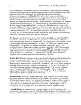 34 MAKING THE NATION SAFE FROM FIRE
ignition, combustion, and emissions generation and abatement; the fundamentals of formation,
ignition, secondary atomization, and liquid-phase chemistry of conventional and synthetic fuel
droplets as related to heavy industrial fuel combustion and emission control, gas
turbine/reciprocating engines and liquid fuel fire safety-related issues on earth and in
microgravity environments; and solid-phase and gas-phase interactions as related to particle
burning phenomena and materials processing. Dr. Dryer recently served on two National
Materials Advisory Board/National Research Council committees—the Committee on Improved
Fire and Smoke Resistant Materials for Commercial Aircraft Interiors and the Committee on
Aviation Fuels with Improved Fire Safety—on the NASA Scientific Advisory Panel for the
Atmospheric Effects of Aviation Project, and on the National Materials Advisory Board/National
Research Council. He received a bachelor’s degree in aeronautical engineering from Rensselaer
Polytechnic Institute and a Ph.D. in aerospace and mechanical sciences from Princeton
University. He also served on the professional research staff in the Mechanical and Aerospace
Engineering Department of Princeton University for 8 years.
Ken Dungan is president and cofounder of Risk Technologies, LLC, and chair of the SFPE's
Scientific and Educational Foundation. Mr. Dungan served as department head of the Fire
Protection Engineering Division at Union Carbide's Oak Ridge gaseous diffusion plant. He also
was assistant director of engineering services for Verlan, Ltd., an insurance company for the
coatings industry. Mr. Dungan then founded Professional Loss Control, Inc., in 1976,
specializing in safety, fire protection, and environmental engineering. In 1995, he cofounded
Risk Technologies and Performance Design Technologies, LLC. He is a past president of the
SFPE and past chair of the American Association of Engineering Societies. Mr. Dungan is
serving on many NFPA committees, is a member of the American Institute of Chemical
Engineers, and is a licensed engineer in Pennsylvania and Tennessee.
Ofodike "DK" Ezekoye is associate professor and General Motors Centennial Teaching Fellow
in mechanical engineering at the University of Texas at Austin. Dr. Ezekoye has worked on
problems such as heat transfer in combustion systems, aerosol generation and filtration, and
inverse design of thermal systems. He joined the University of Texas faculty in 1993 after a year
as an NRC postdoctoral research fellow at the Building and Fire Research Lab at NIST. Dr.
Ezekoye has published more than 70 technical articles and reports. He received a National
Science Foundation CAREER Award in 1997. Dr. Ezekoye has a B.S. in mechanical
engineering from the University of Pennsylvania and an M.S. and a Ph.D. in mechanical
engineering from the University of California, Berkeley.
William Feinberg is professor emeritus of sociology at the University of Cincinnati and an
experienced researcher of crowd behavior during fire disasters. He has been the chair of the
sociology and computers section of the American Sociological Association and has been active
in the ASA for over 35 years. His research has led to a computer simulation model called
FIRESCAP, which simulates human reaction to a fire alarm. Dr. Feinberg has an A.B. in
sociology, an A.M. in sociology, and a Ph.D. in sociology, all from Brown University.
Charles H. Kime is an assistant professor at Arizona State University, East Campus. He
coordinates the fire services programs in the College of Technology and Applied Sciences; these
include a bachelor of applied science degree in fire service management and a master of science
 