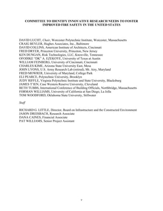 COMMITTEE TO IDENTIFY INNOVATIVE RESEARCH NEEDS TO FOSTER
IMPROVED FIRE SAFETY IN THE UNITED STATES
DAVID LUCHT, Chair, Worcester Polytechnic Institute, Worcester, Massachusetts
CRAIG BEYLER, Hughes Associates, Inc., Baltimore
DAVID COLLINS, American Institute of Architects, Cincinnati
FRED DRYER, Princeton University, Princeton, New Jersey
KEN DUNGAN, Risk Technologies, LLC, Knoxville, Tennessee
OFODIKE “DK” A. EZEKOYE, University of Texas at Austin
WILLIAM FEINBERG, University of Cincinnati, Cincinnati
CHARLES KIME, Arizona State University East, Mesa
JOHN LYONS, U.S. Army Research Lab (retired), Mt. Airy, Maryland
FRED MOWRER, University of Maryland, College Park
ELI PEARCE, Polytechnic University, Brooklyn
JUDY RIFFLE, Virginia Polytechnic Institute and State University, Blacksburg
JAMES T’IEN, Case Western Reserve University, Cleveland
BETH TUBBS, International Conference of Building Officials, Northbridge, Massachusetts
FORMAN WILLIAMS, University of California at San Diego, La Jolla
TOM WOODFORD, Oklahoma State University, Stillwater
Staff
RICHARD G. LITTLE, Director, Board on Infrastructure and the Constructed Environment
JASON DREISBACH, Research Associate
DANA CAINES, Financial Associate
PAT WILLIAMS, Senior Project Assistant
v
 