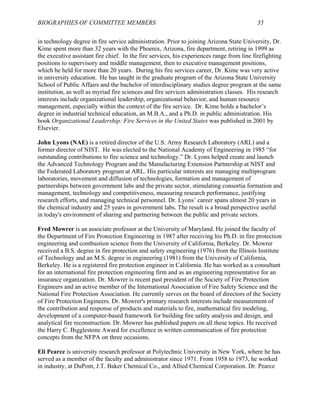 BIOGRAPHIES OF COMMITTEE MEMBERS 35
in technology degree in fire service administration. Prior to joining Arizona State University, Dr.
Kime spent more than 32 years with the Phoenix, Arizona, fire department, retiring in 1999 as
the executive assistant fire chief. In the fire services, his experiences range from line firefighting
positions to supervisory and middle management, then to executive management positions,
which he held for more than 20 years. During his fire services career, Dr. Kime was very active
in university education. He has taught in the graduate program of the Arizona State University
School of Public Affairs and the bachelor of interdisciplinary studies degree program at the same
institution, as well as myriad fire sciences and fire services administration classes. His research
interests include organizational leadership, organizational behavior, and human resource
management, especially within the context of the fire service. Dr. Kime holds a bachelor’s
degree in industrial technical education, an M.B.A., and a Ph.D. in public administration. His
book Organizational Leadership: Fire Services in the United States was published in 2001 by
Elsevier.
John Lyons (NAE) is a retired director of the U.S. Army Research Laboratory (ARL) and a
former director of NIST. He was elected to the National Academy of Engineering in 1985 “for
outstanding contributions to fire science and technology.” Dr. Lyons helped create and launch
the Advanced Technology Program and the Manufacturing Extension Partnership at NIST and
the Federated Laboratory program at ARL. His particular interests are managing multiprogram
laboratories, movement and diffusion of technologies, formation and management of
partnerships between government labs and the private sector, stimulating consortia formation and
management, technology and competitiveness, measuring research performance, justifying
research efforts, and managing technical personnel. Dr. Lyons’ career spans almost 20 years in
the chemical industry and 25 years in government labs. The result is a broad perspective useful
in today's environment of sharing and partnering between the public and private sectors.
Fred Mowrer is an associate professor at the University of Maryland. He joined the faculty of
the Department of Fire Protection Engineering in 1987 after receiving his Ph.D. in fire protection
engineering and combustion science from the University of California, Berkeley. Dr. Mowrer
received a B.S. degree in fire protection and safety engineering (1976) from the Illinois Institute
of Technology and an M.S. degree in engineering (1981) from the University of California,
Berkeley. He is a registered fire protection engineer in California. He has worked as a consultant
for an international fire protection engineering firm and as an engineering representative for an
insurance organization. Dr. Mowrer is recent past president of the Society of Fire Protection
Engineers and an active member of the International Association of Fire Safety Science and the
National Fire Protection Association. He currently serves on the board of directors of the Society
of Fire Protection Engineers. Dr. Mowrer's primary research interests include measurement of
the contribution and response of products and materials to fire, mathematical fire modeling,
development of a computer-based framework for building fire safety analysis and design, and
analytical fire reconstruction. Dr. Mowrer has published papers on all these topics. He received
the Harry C. Bigglestone Award for excellence in written communication of fire protection
concepts from the NFPA on three occasions.
Eli Pearce is university research professor at Polytechnic University in New York, where he has
served as a member of the faculty and administrator since 1971. From 1958 to 1973, he worked
in industry, at DuPont, J.T. Baker Chemical Co., and Allied Chemical Corporation. Dr. Pearce
 