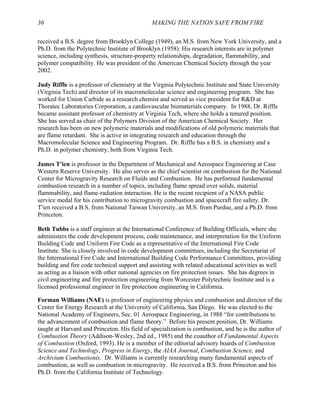 36 MAKING THE NATION SAFE FROM FIRE
received a B.S. degree from Brooklyn College (1949), an M.S. from New York University, and a
Ph.D. from the Polytechnic Institute of Brooklyn (1958). His research interests are in polymer
science, including synthesis, structure-property relationships, degradation, flammability, and
polymer compatibility. He was president of the American Chemical Society through the year
2002.
Judy Riffle is a professor of chemistry at the Virginia Polytechnic Institute and State University
(Virginia Tech) and director of its macromolecular science and engineering program. She has
worked for Union Carbide as a research chemist and served as vice president for R&D at
Thoratec Laboratories Corporation, a cardiovascular biomaterials company. In 1988, Dr. Riffle
became assistant professor of chemistry at Virginia Tech, where she holds a tenured position.
She has served as chair of the Polymers Division of the American Chemical Society. Her
research has been on new polymeric materials and modifications of old polymeric materials that
are flame retardant. She is active in integrating research and education through the
Macromolecular Science and Engineering Program. Dr. Riffle has a B.S. in chemistry and a
Ph.D. in polymer chemistry, both from Virginia Tech.
James T'ien is professor in the Department of Mechanical and Aerospace Engineering at Case
Western Reserve University. He also serves as the chief scientist on combustion for the National
Center for Microgravity Research on Fluids and Combustion. He has performed fundamental
combustion research in a number of topics, including flame spread over solids, material
flammability, and flame-radiation interaction. He is the recent recipient of a NASA public
service medal for his contribution to microgravity combustion and spacecraft fire safety. Dr.
T'ien received a B.S. from National Taiwan University, an M.S. from Purdue, and a Ph.D. from
Princeton.
Beth Tubbs is a staff engineer at the International Conference of Building Officials, where she
administers the code development process, code maintenance, and interpretation for the Uniform
Building Code and Uniform Fire Code as a representative of the International Fire Code
Institute. She is closely involved in code development committees, including the Secretariat of
the International Fire Code and International Building Code Performance Committees, providing
building and fire code technical support and assisting with related educational activities as well
as acting as a liaison with other national agencies on fire protection issues. She has degrees in
civil engineering and fire protection engineering from Worcester Polytechnic Institute and is a
licensed professional engineer in fire protection engineering in California.
Forman Williams (NAE) is professor of engineering physics and combustion and director of the
Center for Energy Research at the University of California, San Diego. He was elected to the
National Academy of Engineers, Sec. 01 Aerospace Engineering, in 1988 “for contributions to
the advancement of combustion and flame theory.” Before his present position, Dr. Williams
taught at Harvard and Princeton. His field of specialization is combustion, and he is the author of
Combustion Theory (Addison-Wesley, 2nd ed., 1985) and the coauthor of Fundamental Aspects
of Combustion (Oxford, 1993). He is a member of the editorial advisory boards of Combustion
Science and Technology, Progress in Energy, the AIAA Journal, Combustion Science, and
Archivium Combustionis. Dr. Williams is currently researching many fundamental aspects of
combustion, as well as combustion in microgravity. He received a B.S. from Princeton and his
Ph.D. from the California Institute of Technology.
 