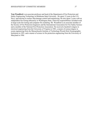 BIOGRAPHIES OF COMMITTEE MEMBERS 37
Tom Woodford is an associate professor and head of the Department of Fire Protection and
Safety Engineering Technology at Oklahoma State University. He spent 12 years in the U.S.
Navy, specializing in surface ship damage control and engineering. He also spent 2 years with an
independent fire-testing laboratory in Washington State, where his responsibilities included work
in large-scale fire testing and computer fire modeling. Mr. Woodford is an associate member of
the Society of Fire Protection Engineers and the International Association for Fire Safety Science
and a member of the National Fire Protection Association. He received a bachelor's degree in
electrical engineering from the University of Virginia in 1983, a master of science degree in
ocean engineering from the Massachusetts Institute of Technology/Woods Hole Oceanographic
Institution in 1991, and a master of science in fire protection engineering from the University of
Maryland in 1996.
 