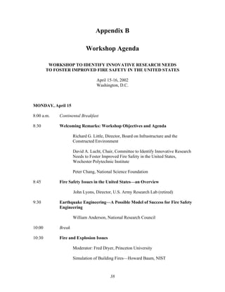 Appendix B
Workshop Agenda
WORKSHOP TO IDENTIFY INNOVATIVE RESEARCH NEEDS
TO FOSTER IMPROVED FIRE SAFETY IN THE UNITED STATES
April 15-16, 2002
Washington, D.C.
MONDAY, April 15
8:00 a.m. Continental Breakfast
8:30 Welcoming Remarks: Workshop Objectives and Agenda
Richard G. Little, Director, Board on Infrastructure and the
Constructed Environment
David A. Lucht, Chair, Committee to Identify Innovative Research
Needs to Foster Improved Fire Safety in the United States,
Wochester Polytechnic Institute
Peter Chang, National Science Foundation
8:45 Fire Safety Issues in the United States—an Overview
John Lyons, Director, U.S. Army Research Lab (retired)
9:30 Earthquake Engineering—A Possible Model of Success for Fire Safety
Engineering
William Anderson, National Research Council
10:00 Break
10:30 Fire and Explosion Issues
Moderator: Fred Dryer, Princeton University
Simulation of Building Fires—Howard Baum, NIST
38
 