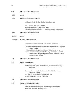 40 MAKING THE NATION SAFE FROM FIRE
9:15 Moderated Panel Discussion
10:00 Break
10:30 Structural Performance Issues
Moderator: Craig Beyler, Hughes Associates, Inc.
Fire Severity—Jim Milke, UMD
Structural Dynamics—Bob Iding, WJE
High Performance Materials—Venkatesh Kodur, NRC Canada
11:15 Moderated Panel Discussion
12 noon Lunch
12:30 p.m. Human Behavior Issues
Moderator: William Feinberg, University of Cincinnati
Understanding Human Behavior in Stressful Situations—Guylene
Proulx, NRCC
Available Data and Input into Models—Rita Fahy, NFPA
Human Factors Contributions to Building Evacuation Research
and Systems Design: Opportunities and Obstacles—Jake
Pauls/Norman Groner
1:15 Moderated Panel Discussion
2:00 Public Policy Issues
Moderator: Beth Tubbs, International Conference of Building
Officials
Risk and Data Needs for Performance-based Codes—Brian
Meacham, ARUP
Fire Service Perspective—Chuck Kime, ASU
Research to Practice—Paul Croce, FM
2:45 Moderated Panel Discussion
3:30 Smart Growth for Fire Safety
What are big opportunities for breakthroughs in research?
What kind of impact will they have?
 