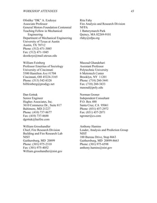 WORKSHOP ATTENDEES 43
Ofodike “DK” A. Ezekoye
Associate Professor
General Motors Foundation Centennial
Teaching Fellow in Mechanical
Engineering
Department of Mechanical Engineering
University of Texas at Austin
Austin, TX 78712
Phone: (512) 471-3085
Fax: (512) 471-1045
dezekoye@mail.utexas.edu
Rita Fahy
Fire Analysis and Research Division
NFPA
1 Batterymarch Park
Quincy, MA 02269-9101
rfahy@nfpa.org
William Feinberg
Professor Emeritus of Sociology
University of Cincinnati
5300 Hamilton Ave #1704
Cincinnati, OH 45224-3165
Phone: (513) 542-8328
billfeinberg@prodigy.net
Masoud Ghandehari
Assistant Professor
Polytechnic University
6 Metrotech Center
Brooklyn, NY 11201
Phone: (718) 260-3441
Fax: (718) 260-3433
masoud@poly.edu
Dan Gottuk
Senior Engineer
Hughes Associates, Inc.
3610 Commerce Dr., Suite 817
Baltimore, MD 21227
Phone: (410) 737-8677
Fax: (410) 737-8688
dgottuk@haifire.com
Norman Groner
Independent Consultant
P.O. Box 488
Santa Cruz, CA 95061
Phone: (831) 457-2972
Fax: (831) 457-2071
ngroner@cs.com
William Grosshandler
Chief, Fire Research Division
Building and Fire Research Lab
NIST
Gaithersburg, MD 20899
Phone: (301) 975-2310
Fax: (301) 975-4052
William.grosshandler@nist.gov
Anthony Hamins
Leader, Analysis and Prediction Group
NIST
100 Bureau Drive, Stop 8663
Gaithersburg, MD 20899-8663
Phone: (301) 975-6598
anthony.hamins@nist.gov
 