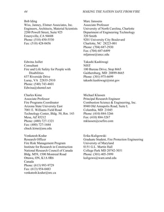 44 MAKING THE NATION SAFE FROM FIRE
Bob Iding
Wiss, Janney, Elstner Associates, Inc.
Engineers, Architects, Material Scientists
2200 Powell Street, Suite 925
Emeryville, CA 94608
Phone: (510) 450-5530
Fax: (510) 428-0456
Marc Janssens
Associate Professor
University of North Carolina, Charlotte
Department of Engineering Technology
320 Smith
9201 University City Boulevard
Charlotte, NC 28223-001
Phone: (704) 687-2930
Fax: (704) 687-6499
mljansse@uncc.edu
Edwina Juillet
Consultant
Fire and Life Safety for People with
Disabilities
637 Riverside Drive
Luray, VA 22835-2910
Phone: (540) 743-4601
Edwina@shentel.net
Takashi Kashiwagi
NIST
100 Bureau Drive, Stop 8665
Gaithersburg, MD 20899-8665
Phone: (301) 975-6699
takashi.kashiwagi@nist.gov
Charles Kime
Associate Professor
Fire Programs Coordinator
Arizona State University East
7001 E. Williams Field Road
Technology Center, Bldg. 50, Rm. 143
Mesa, AZ 85212
Phone: (480) 727-1321
Fax: (480) 727-1684
chuck.kime@asu.edu
Michael Klassen
Principal Research Engineer
Combustion Science & Engineering, Inc.
8940 Old Annapolis Road, Suite L
Columbia, MD 21045
Phone: (410) 884-3266
Fax: (410) 884-3267
mklassen@csefire.com
Venkatesh Kodur
Research Officer
Fire Risk Management Program
Institute for Research in Construction
National Research Council of Canada
Bldg. M59, 1500 Montreal Road
Ottawa, ON, K1A 0R6
Canada
Phone: (613) 993-9729
Fax: (613) 954-0483
venkatesh.kodur@nrc.ca
Erika Kuligowski
Graduate Student, Fire Protection Engineering
University of Maryland
0151 G.L. Martin Hall
College Park MD 20742-3031
Phone: (301) 405-3999
kuligows@wam.umd.edu
 