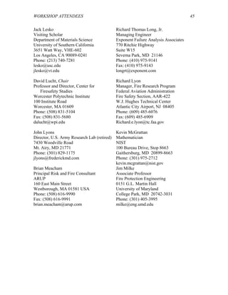 WORKSHOP ATTENDEES 45
Jack Lesko
Visiting Scholar
Department of Materials Science
University of Southern California
3651 Watt Way, VHE-602
Los Angeles, CA 90089-0241
Phone: (213) 740-7281
lesko@usc.edu
jlesko@vt.edu
Richard Thomas Long, Jr.
Managing Engineer
Exponent Failure Analysis Associates
770 Ritchie Highway
Suite W15
Severna Park, MD 21146
Phone: (410) 975-9141
Fax: (410) 975-9143
longrt@exponent.com
David Lucht, Chair
Professor and Director, Center for
Firesafety Studies
Worcester Polytechnic Institute
100 Institute Road
Worcester, MA 01609
Phone: (508) 831-5104
Fax: (508) 831-5680
dalucht@wpi.edu
Richard Lyon
Manager, Fire Research Program
Federal Aviation Administration
Fire Safety Section, AAR-422
W.J. Hughes Technical Center
Atlantic City Airport, NJ 08405
Phone: (609) 485-6076
Fax: (609) 485-6909
Richard.e.lyon@tc.faa.gov
John Lyons
Director, U.S. Army Research Lab (retired)
7430 Woodville Road
Mt. Airy, MD 21771
Phone: (301) 829-1175
jlyons@frederickmd.com
Kevin McGrattan
Mathematician
NIST
100 Bureau Drive, Stop 8663
Gaithersburg, MD 20899-8663
Phone: (301) 975-2712
kevin.mcgrattan@nist.gov
Brian Meacham
Principal Risk and Fire Consultant
ARUP
160 East Main Street
Westborough, MA 01581 USA
Phone: (508) 616-9990
Fax: (508) 616-9991
brian.meacham@arup.com
Jim Milke
Associate Professor
Fire Protection Engineering
0151 G.L. Martin Hall
University of Maryland
College Park, MD 20742-3031
Phone: (301) 405-3995
milke@eng.umd.edu
 