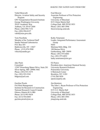 46 MAKING THE NATION SAFE FROM FIRE
Vahid Motevalli
Director, Aviation Safety and Security
Program
GW Transportation Research Institute
George Washington University
20101 Academic Way
Ashburn, VA 20147-2604
Phone: (202) 994-7152
Fax: (202) 994-0127
vahid@seas.gwu.edu
Fred Mowrer
Associate Professor of Fire Protection
Engineering
University of Maryland
0151 Glenn Martin Hall
College Park, MD 20742-3031
Phone: (301) 405-3994
fmowrer@eng.umd.edu
Vern Nicollette
Member of the Technical Staff
Sandia National Laboratories
P.O. Box 455
Baldwinsville, NY 13027
Phone: (315) 678-2990
vfnicol@sandia.gov
Kathy Notarianni
Leader, Integrated Performance Assessment
Group
NIST
Mailstop 8664, Bldg. 224
100 Bureau Drive
Gaithersburg, MD 20899
Phone: (301) 975-6883
Fax: (301) 975-4052
kathy.notarianni@nist.gov
Jake Pauls
Consultant
12507 Winexburg Manor Drive, Suite 201
Silver Spring, MD 20906-3442
Phone: (301) 933-5275
Fax: (301) 933-5541
bldguse@aol.com
Eli Pearce
President-elect, American Chemical Society
University Research Professor
Polytechnic University
6 Metrotech Center
Brooklyn, NY 11201
(718) 260-3030
epearce@poly.edu
Guylène Proulx
Fire Risk Management
Institute for Research in Construction
National Research Council Canada
Ottawa, Ontario K1A 0R6
Phone: (613) 993-9634
Fax: (613) 954-0483
guylene.proulx@nrc.ca
Jim Quintiere
The John L. Bryan Professor of Fire Protection
Engineering
0151 G L Martin Hall
University of Maryland
College Park, MD 20742-3031
Phone: (301) 405-3993
jimq@eng.umd.edu
 