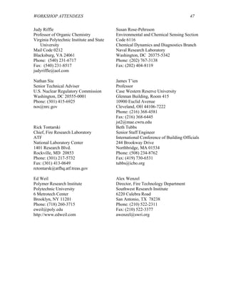 WORKSHOP ATTENDEES 47
Judy Riffle
Professor of Organic Chemistry
Virginia Polytechnic Institute and State
University
Mail Code 0212
Blacksburg, VA 24061
Phone: (540) 231-6717
Fax: (540) 231-8517
judyriffle@aol.com
Susan Rose-Pehrsson
Environmental and Chemical Sensing Section
Code 6116
Chemical Dynamics and Diagnostics Branch
Naval Research Laboratory
Washington, DC 20375-5342
Phone: (202) 767-3138
Fax: (202) 404-8119
Nathan Siu
Senior Technical Adviser
U.S. Nuclear Regulatory Commission
Washington, DC 20555-0001
Phone: (301) 415-6925
nos@nrc.gov
James T’ien
Professor
Case Western Reserve University
Glennan Building, Room 415
10900 Euclid Avenue
Cleveland, OH 44106-7222
Phone: (216) 368-4581
Fax: (216) 368-6445
jst2@mae.cwru.edu
Rick Tontarski
Chief, Fire Research Laboratory
ATF
National Laboratory Center
1401 Research Blvd.
Rockville, MD 20853
Phone: (301) 217-5732
Fax: (301) 413-0649
retontarsk@atfhq.atf.treas.gov
Beth Tubbs
Senior Staff Engineer
International Conference of Building Officials
244 Brookway Drive
Northbridge, MA 01534
Phone: (508) 234-8762
Fax: (419) 730-6531
tubbs@icbo.org
Ed Weil
Polymer Research Institute
Polytechnic University
6 Metrotech Center
Brooklyn, NY 11201
Phone: (718) 260-3715
eweil@poly.edu
http://www.edweil.com
Alex Wenzel
Director, Fire Technology Department
Southwest Research Institute
6220 Culebra Road
San Antonio, TX 78238
Phone: (210) 522-2311
Fax: (210) 522-3377
awenzel@swri.org
 