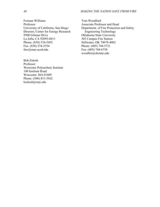 48 MAKING THE NATION SAFE FROM FIRE
Forman Williams
Professor
University of California, San Diego
Director, Center for Energy Research
9500 Gilman Drive
La Jolla, CA 92093-0411
Phone: (858) 534-5492
Fax: (858) 534-5354
faw@mae.ucsd.edu
Tom Woodford
Associate Professor and Head
Department. of Fire Protection and Safety
Engineering Technology
Oklahoma State University
303 Campus Fire Station
Stillwater, OK 74078-4082
Phone: (405) 744-5721
Fax: (405) 744-6758
woodfor@okstate.edu
Bob Zalosh
Professor
Worcester Polytechnic Institute
100 Institute Road
Worcester, MA 01609
Phone: (508) 831-5562
bzalosh@wpi.edu
 