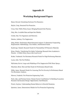 Appendix D
Workshop Background Papers
Baum, Howard. Simulating Enclosure Fire Dynamics.
Beyler, Craig. Structural Fire Protection.
Croce, Paul. Public Policy Issues: Bringing Research Into Practice.
Fahy, Rita. Available Data and Input Into Models.
Gottuk, Dan. Fire Signatures and Detection.
Hamins, Anthony. Fire Suppression.
Iding, Robert. Performance-Based Structural Analysis To Determine Fireproofing
Requirements: Methodology, Case Studies, And Research Needs.
Kashiwagi, Takashi. Research Needs For Flammability Of Polymeric Materials.
Kime, Charles. Transferring Fire Safety Technology Research from Academia to
Practice: A Public Policy Issue at the Local Level.
Kodur, Venkatesh. Fire Resistance Research Needs For High Performing Materials.
Lyons, John. The Fire Problem.
McGrattan, Kevin. Large-scale Modeling of Fire Suppression With Water Sprays.
Meacham, Brian. Risk and Data Needs for Performance-Based Codes.
Milke, James. Research Needs For Assessing The Fire Severity In Performance-Based
Fire Resistance Analyses.
Mowrer, Frederick. Fire Protection Engineering Tools.
Pauls, Jake, and Norman Groner. Human Factors Contributions To Building Evacuation
Research And Systems Design: Opportunities And Obstacles.
Proulx, Guylene. Understanding Human Behavior in Stressful Situations.
Quintiere, James. Deterministic Models for Fire Protection Engineering.
49
 