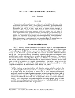 RISK AND DATA NEEDS FOR PERFORMANCE-BASED CODES
Brian J. Meacham1
ABSTRACT
The transition to performance-based codes is underway in the United States. For many on the
technical side of the equation, this is a positive move, as a performance environment promises
greater opportunities to apply analytical tools and methods to develop cost effective fire protection
for buildings. For many on the policy setting side of the equation, however, the move to
performance is being met with concern, as the certainty in design requirements provided by
prescriptive regulation will no longer be assured, and the tools and data seem to be lacking to
ensure that performance-based designed buildings will maintain levels of risk deemed tolerable to
society. To gain a acceptable level of comfort for all involved, significant investment will be
required (1) to further refine the risk-informed performance-based building regulatory framework,
(2) to develop and validate risk-informed performance-based engineering and policy decision-
support methodologies, (3) to develop baseline performance and risk data and databases, and (4) to
provide training and education for those working in all aspects of the built environment.
Introduction and Background
The U.S. building and fire communities first seriously began to consider performance-
based regulation and design in the early 1990s. A significant catalyst was the 1991 conference,
Firesafety Design in the 21st
Century, supported by the National Science Foundation and the
Society of Fire Protection Engineers (SFPE), and hosted at Worcester Polytechnic Institute
(Lucht, 1991). Through presentations and breakout group discussion, the conference participants
identified goals, barriers and strategies for fire safety design in the 21st century. The outcomes
included a United States national goal that “by the year 2000, the first generation of an entirely
new concept in performance-based building codes be made available to engineers, architects and
authorities having jurisdiction... in a credible and useful form.” The primary barrier to achieving
this goal was identified as a lack of fire safety goals aimed at establishing a level of safety
acceptable to the public. As the conference report states (Lucht, 1991):
“All four breakout groups identified the lack of design goals as a leading barrier to the
use of emerging firesafety design methods. Each group used different words, but drove
at the same point: lack of definition of desired level of safety, absence of established
uniform levels of risk, lack of measurements for success/acceptability of risk, lack of
performance-based objectives. Again and again, it was noted that current codes and
standards do not specify the overall level of safety each is trying to achieve in the public
interest. This is analogous to having sophisticated structural analysis and design methods
available to structural engineers without any idea as to the live loads, dead loads or safety
factors that have been established as design criteria.”
1
Principal Risk & Fire Consultant, Arup, 160 East Main Street, Westborough, MA 01581 USA
 