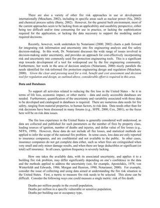 There are also a variety of other fire risk approaches in use or development
internationally (Meacham, 2002), including in specific areas such as nuclear power (Siu, 2002)
and chemical process safety (Barry, 2002). However, for the general built environment, most of
the current approaches seem to be lacking from an applicability and useability perspective, either
being too difficult and/or time consuming for use in practice, or lacking the sophistication
required for the application, or lacking the data necessary to support the modeling and/or
required decisions.
Recently, however, work undertaken by Notarianni (2000; 2002) charts a path forward
for integrating risk information and uncertainty into fire engineering analysis and fire safety
decision-making. In this work, Dr. Notarianni discusses the wide range of issues involved in
decision-making under uncertainty, and provides an approach for cost-effectively incorporating
risk and uncertainty into commonly used fire protection engineering tools. This is a significant
step towards development of a tool for widespread use by the fire engineering community.
Furthermore, her work in the area of decision analysis (Notarianni, 2000) nicely parallels the
needs identified for risk-informed fire protection engineering design and regulation (Meacham,
2000). Given the clear and pressing need for a risk, benefit and cost assessment and decision
tool for regulation and design, as outlined above, considerable effort is required in this area.
Data and Databases
To support all activities related to reducing the fire loss in the United States – be it in
terms of life loss, economic impact, or other metric – data and easily accessible databases are
needed. Furthermore, quantification of the uncertainty and variability associated with those data
to be developed and catalogued in databases is required. There are numerous data needs for fire
safety, ranging from material properties, to human factors, to risk data. Data needs other than for
risk decisions have been discussed in many forums (e.g., SFPE, 2000; Cox, 2001), so the focus
here will be on risk data issues.
The fire loss experience in the United States is generally considered well understood, as
data are collected and published for such parameters as the number of fires by property class,
leading sources of ignition, number of deaths and injuries, and dollar value of fire losses (e.g.,
NFPA, 1999). However, these data do not include all fire losses, and statistical methods are
applied to infer the scope of the national fire problem. In some cases, loss data are only reported
to insurance companies, and are confidential and not available to the public. In other cases,
insurance companies do not get complete data either, such as when fires are extinguished when
very small and only minor damage results, and when there are large deductibles or significant (or
total) self insurance. In all cases, ignition frequency is severely lacking.
How one takes the available data, with its associated uncertainty, and applies it to a
building fire risk problem, may differ significantly depending on one’s confidence in the data
and the methods applied to address the uncertainty (see, for example, Apostolakis, 1978; von
Winterfeldt and Edwards, 1986; Morgan and Henrion, 1990; Notarianni, 2000). For example,
consider the issue of collecting and using data aimed at understanding the fire risk situation in
the United States. First, a metric to measure fire risk needs to be selected. This alone can be
difficult. Consider the following ways one could measure a single metric: risk of fire death:
Deaths per million people in the overall population,
Deaths per million in a specific vulnerable or sensitive population,
Deaths per building use or occupancy type,
 