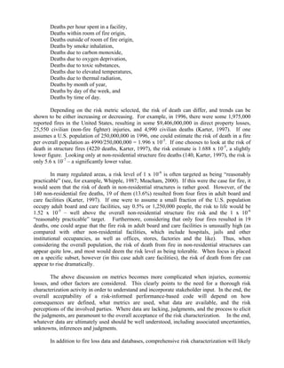 Deaths per hour spent in a facility,
Deaths within room of fire origin,
Deaths outside of room of fire origin,
Deaths by smoke inhalation,
Deaths due to carbon monoxide,
Deaths due to oxygen deprivation,
Deaths due to toxic substances,
Deaths due to elevated temperatures,
Deaths due to thermal radiation,
Deaths by month of year,
Deaths by day of the week, and
Deaths by time of day.
Depending on the risk metric selected, the risk of death can differ, and trends can be
shown to be either increasing or decreasing. For example, in 1996, there were some 1,975,000
reported fires in the United States, resulting in some $9,406,000,000 in direct property losses,
25,550 civilian (non-fire fighter) injuries, and 4,990 civilian deaths (Karter, 1997). If one
assumes a U.S. population of 250,000,000 in 1996, one could estimate the risk of death in a fire
per overall population as 4990/250,000,000 = 1.996 x 10-5
. If one chooses to look at the risk of
death in structure fires (4220 deaths, Karter, 1997), the risk estimate is 1.688 x 10-5
, a slightly
lower figure. Looking only at non-residential structure fire deaths (140, Karter, 1997), the risk is
only 5.6 x 10-7
– a significantly lower value.
In many regulated areas, a risk level of 1 x 10-6
is often targeted as being “reasonably
practicable” (see, for example, Whipple, 1987; Meacham, 2000). If this were the case for fire, it
would seem that the risk of death in non-residential structures is rather good. However, of the
140 non-residential fire deaths, 19 of them (13.6%) resulted from four fires in adult board and
care facilities (Karter, 1997). If one were to assume a small fraction of the U.S. population
occupy adult board and care facilities, say 0.5% or 1,250,000 people, the risk to life would be
1.52 x 10-5
– well above the overall non-residential structure fire risk and the 1 x 10-6
“reasonably practicable” target. Furthermore, considering that only four fires resulted in 19
deaths, one could argue that the fire risk in adult board and care facilities is unusually high (as
compared with other non-residential facilities, which include hospitals, jails and other
institutional occupancies, as well as offices, stores, factories and the like). Thus, when
considering the overall population, the risk of death from fire in non-residential structures can
appear quite low, and most would deem the risk level as being tolerable. When focus is placed
on a specific subset, however (in this case adult care facilities), the risk of death from fire can
appear to rise dramatically.
The above discussion on metrics becomes more complicated when injuries, economic
losses, and other factors are considered. This clearly points to the need for a thorough risk
characterization activity in order to understand and incorporate stakeholder input. In the end, the
overall acceptability of a risk-informed performance-based code will depend on how
consequences are defined, what metrics are used, what data are available, and the risk
perceptions of the involved parties. Where data are lacking, judgments, and the process to elicit
the judgments, are paramount to the overall acceptance of the risk characterization. In the end,
whatever data are ultimately used should be well understood, including associated uncertainties,
unknowns, inferences and judgments.
In addition to fire loss data and databases, comprehensive risk characterization will likely
 
