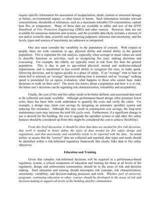 require specific information for assessment of incapacitation, death, content or structural damage
or failure, environmental impact, or other losses or harms. Such information includes relevant
concentrations, thresholds or tolerances, such as a maximum tolerable CO concentration, radiant
heat flux or temperature. Many of these data are available in tables and text of the SFPE
Handbook of Fire Protection Engineering (2002) and other sources. However, data are not
available for numerous materials and systems, and the available data likely includes a mixture of
test and/or scientific data, scientific and engineering judgment, inference and uncertainty, and the
levels, types and sources of uncertainty are unknown or unreported.
One also must consider the variability in the population of concern. With respect to
people, there are wide variations in age, physical ability and mental ability in the general
population. This is important for risk analysis, especially when average or mean values are used
to describe functions or activities, such as recognizing fire cues, making decisions and
evacuating. For example, the elderly are typically more at risk from fire than the general
population. This is due in part to age-related physical, mental and medicine-induced
impairments, and is manifested in less overall ability to recognize fire cues, to make quick,
lifesaving decisions, and to egress quickly to a place of safety. If an “average” time to hear an
alarm bell is selected, an “average” decision-making time is assumed, and an “average” walking
speed is postulated for an egress evaluation, what happens to those who cannot hear, make
decisions or walk on their own? The more one knows about a population and how it is at risk,
the better one’s decisions can be regarding risk characterization, tolerability and acceptability.
Finally, the cost of fire and fire safety needs to be better defined, and associated data need
to be collected and made available. Although performance-based design often promises lower
costs, there has been little work undertaken to quantify the costs and verify the claim. For
example, a design may claim cost savings by designing an automatic sprinkler system and
reducing fire resistance. Although this may result in construction cost savings, the long-term
maintenance costs may increase the total life cycle costs. Furthermore, if a significant change in
use is desired for the building, the cost to upgrade the sprinkler system or add other fire safety
features should be considered up front (this might be considered the cost to achieve flexibility).
From this brief discussion, it should be clear that data are needed for fire risk decisions,
that work is needed to better define the types of data needed for fire safety design and
regulations, and that uncertainty and variability needs to be reported with the data. As noted
earlier, to assure that the “correct” data are collected and reported, data types and needs should
be identified within a risk-informed regulatory framework that clearly links data to fire safety
objectives.
Education and Training
Given that complex risk-informed decisions will be required in a performance-based
regulatory system, a critical component of education and training for those at all levels of the
regulatory, design and enforcement communities should be in the areas of risk and decision
making. Such education and training should encompass risk concepts, risk characterization,
uncertainty, variability, and decision-making processes and tools. Whether part of university
programs, continuing education or other, courses should be developed in the areas of risk and
decision-making to support all levels of the building and fire communities.
 