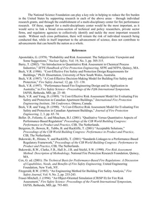 The National Science Foundation can play a key role in helping to reduce the fire burden
in the United States by supporting research in each of the above areas – through individual
research grants, and through the establishment of a multi-disciplinary center for fire performance
research. Of these, support for a multi-disciplinary center would be the most important, as it
would serve to link a broad cross-section of technical and policy researchers, private sector
firms, and regulatory agencies to collectively identify and tackle the most important research
needs. Without such cross pollination, there will remain the risk of individual research being
conducted that, while in itself important to the advancement of science, does not contribute to
advancements that can benefit the nation as a whole.
References
Apostolakis, G. (1978). “Probability and Risk Assessment: The Subjectivistic Viewpoint and
Some Suggestions,” Nuclear Safety, Vol. 19, No. 3, pp. 305-315.
Barry, T. (2002). “An Introduction to Quantitative Risk Assessment in Chemical Process
Industries,” SFPE Handbook of Fire Protection Engineering, SFPE and NFPA, Quincy, MA.
Beck, V.R. (1986). “Cost-Effective Fire Safety and Protection Design Requirements for
Buildings,” Ph.D. Dissertation, University of New South Wales, Australia.
Beck, V.R. (1987). “A Cost-Effective Decision-Making Model for Building Fire Safety and
Protection,” Fire Safety Journal, 12, pp. 121–138.
Beck, V.R. (1997). “Performance-based Fire Engineering Design and its Application in
Australia,” in Fire Safety Science—Proceedings of the Fifth International Symposium,
IAFSS, Bethesda, MD, pp. 23–40.
Beck, V.R. and Yung, D. (1989). “A Cost-Effective Risk Assessment Model for Evaluating Fire
Safety and Protection in Canadian Apartment Buildings,” International Fire Protection
Engineering Institute, 5th Conference, Ottawa, Canada.
Beck, V.R. and Yung, D. (1990). “A Cost-Effective Risk Assessment Model for Evaluating Fire
Safety and Protection in Canadian Apartment Buildings,” Journal of Fire Protection
Engineering, 2, 3, pp. 65–74.
Beller. D., Foliente, G. and Meacham, B.J. (2001). “Qualitative Versus Quantitative Aspects of
Performance-Based Regulation” Proceedings of the CIB World Building Congress:
Performance in Product and Practice, CIB, The Netherlands.
Bergeron, D., Bowen, R., Tubbs, B. and Rackliffe, T. (2001) “Acceptable Solutions,”
Proceedings of the CIB World Building Congress: Performance in Product and Practice,
CIB, The Netherlands.
Bukowski, R., Hirano, Y. and Rackliffe, T. (2001) “Standards Linkages to a Performance-Based
Regulatory Framework,” Proceedings of the CIB World Building Congress: Performance in
Product and Practice, CIB, The Netherlands.
Bukowski, R.W., Clarke, F.B., Hall Jr., J.R. and Stiefel, S.W. (1990). Fire Risk Assessment
Method: Description of Methodology, National Fire Protection Research Foundation, Quincy,
MA.
Cox, G. ed. (2001). The Technical Basis for Performance-Based Fire Regulations: A Discussion
of Capabilities, Needs, and Benefits of Fire Safety Engineering, United Engineering
Foundation, New York, NY.
Fitzgerald, R.W. (1985). “An Engineering Method for Building Fire Safety Analysis,” Fire
Safety Journal, Vol. 9, No. 2, pp. 233-243.
Fraser-Mitchell, J. (1994). “An Object-Oriented Simulation (CRISP II) for Fire Risk
Assessment,” Fire Safety Science: Proceedings of the Fourth International Symposium,
IAFSS, Bethesda, MD, pp. 793-803.
 