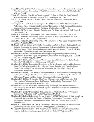 Fraser-Mitchell, J. (1997). “Risk Assessment of Factors Related to Fire Protection in Dwellings,”
Fire Safety Science: Proceedings of the Fifth International Symposium, IAFSS, Bethesda,
MD, pp. 631-642.
GSA (1972). Building Fire Safety Criteria, Appendix D: Interim Guide for Goal-Oriented
Systems Approach to Building Firesafety, GSA, Washington, DC, 1972.
Hall Jr., J.R. (1997). “Product Fire Risk,” Fire Protection Handbook, 18th Edition, NFPA,
Quincy, MA.
Hamburger, R.O., Court, A.B. and Soulages, J.R. (1995). “Vision 2000: A Framework for
Performance-Based Engineering of Buildings,” Proceedings of the 64th Annual Convention,
Structural Engineers Association of California, Whittier, CA, pp. 127 - 146.
ICC (2001). ICC Performance Code for Buildings and Facilities, International Code Council,
Falls Church, VA.
Karter, M. J., Jr. (1997). “1996 US Fire Loss,” NFPA Journal, Vol. 91, No. 5, pp. 77-83.
Lucht, D.A., ed. (1991). Proceedings of the Conference on Fire Safety Design in the 21st
Century, ISBN 1-881172-01-5, Worcester, MA.
Lucht, D.A., ed. (2000). Proceedings of the 1999 Conference on Fire Safety Design in the 21st
Century, Worcester, MA.
McDowell, B.D. and Lemer, A.C. (1991). Uses of Risk Analysis to Achieve Balanced Safety in
Building Design and Operations, Committee on Risk Appraisal in the Development of
Facilities Design Criteria, Building Research Board, National Research Council, ISBN 0-
309-04680-7, National Academy Press, Washington, DC.
Meacham, B.J. (1998). Assessment of the Technological Requirements for Realization of
Performance-Based Fire Safety Design in the United States: Final Report, NIST GCR 98-
763, NIST, Gaithersburg, MD, 1998.
Meacham, B.J. (1998a). The Evolution of Performance-Based Codes and Fire Safety Design
Methods, NIST-GCR-98-761, Gaithersburg, MD, USA.
Meacham, B.J. (1999). “International Experience in the Development and Use of Performance-
Based Fire Safety Design Methods: Evolution, Current Situation, and Thoughts for the
Future,” Proceedings of the International Association for Fire Safety Science, 6th
International Symposium.
Meacham, B.J. (1999a). “Fire Safety Analysis and Design in a Performance-Based Regulatory
System,” proceedings of the International Convention on Global Building Model in the Next
Millennium, Victoria Building Control Commission, Melbourne, Australia.
Meacham, B.J. (2000). A Process for Identifying, Characterizing, and Incorporating Risk
Concepts into Performance-Based Building and Fire Regulation Development, Ph.D.
Dissertation, Clark University, Worcester, MA.
Meacham, B.J. (2001). “Identifying and Regulating for Multiple Levels of Performance,”
Proceedings of the CIB World Building Congress: Performance in Product and Practice,
CIB, The Netherlands.
Meacham, B.J. (2002). “Building Fire Risk Analysis,” SFPE Handbook of Fire Protection
Engineering, 3rd
Edition, NFPA and SFPE, Quincy, MA, USA.
Meacham, B.J., Tubbs, B., Bergeron, D., and Szigeti, F. (2002) “Performance System Model – A
Framework for Describing the Totality of Building Performance,” Proceedings of the 4th
International Conference on Performance-Based Codes and Fire Safety Design, SFPE,
Bethesda, MD.
Morgan, M.G. and Henrion, M. (1990). Uncertainty: A Guide to Dealing with Uncertainty in
Quantitative Risk and Policy Analysis, Cambridge Press, Cambridge, UK.
NFPA (1999). Custom Analysis – U.S. Fire trends and Patterns by Selected Characteristics,
prepared for Brian Meacham, prepared by Kimberly Rohr, NFPA, Quincy, MA.
 
