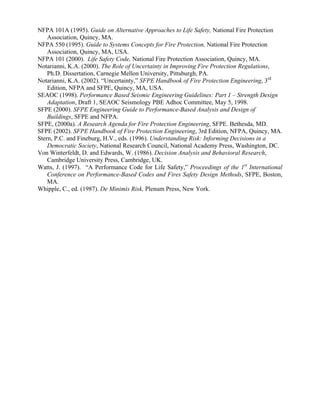 NFPA 101A (1995). Guide on Alternative Approaches to Life Safety, National Fire Protection
Association, Quincy, MA.
NFPA 550 (1995). Guide to Systems Concepts for Fire Protection, National Fire Protection
Association, Quincy, MA, USA.
NFPA 101 (2000). Life Safety Code, National Fire Protection Association, Quincy, MA.
Notarianni, K.A. (2000). The Role of Uncertainty in Improving Fire Protection Regulations,
Ph.D. Dissertation, Carnegie Mellon University, Pittsburgh, PA.
Notarianni, K.A. (2002). “Uncertainty,” SFPE Handbook of Fire Protection Engineering, 3rd
Edition, NFPA and SFPE, Quincy, MA, USA.
SEAOC (1998). Performance Based Seismic Engineering Guidelines: Part 1 – Strength Design
Adaptation, Draft 1, SEAOC Seismology PBE Adhoc Committee, May 5, 1998.
SFPE (2000). SFPE Engineering Guide to Performance-Based Analysis and Design of
Buildings, SFPE and NFPA.
SFPE, (2000a). A Research Agenda for Fire Protection Engineering, SFPE. Bethesda, MD.
SFPE (2002). SFPE Handbook of Fire Protection Engineering, 3rd Edition, NFPA, Quincy, MA.
Stern, P.C. and Fineburg, H.V., eds. (1996). Understanding Risk: Informing Decisions in a
Democratic Society, National Research Council, National Academy Press, Washington, DC.
Von Winterfeldt, D. and Edwards, W. (1986). Decision Analysis and Behavioral Research,
Cambridge University Press, Cambridge, UK.
Watts, J. (1997). “A Performance Code for Life Safety,” Proceedings of the 1st
International
Conference on Performance-Based Codes and Fires Safety Design Methods, SFPE, Boston,
MA.
Whipple, C., ed. (1987). De Minimis Risk, Plenum Press, New York.
 