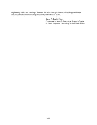 engineering tools, and creating a database that will allow performance-based approaches to
maximize their contribution to public safety in the United States.
David A. Lucht, Chair
Committee to Identify Innovative Research Needs
to Foster Improved Fire Safety in the United States
viii
 