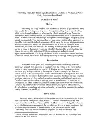 Transferring Fire Safety Technology Research from Academia to Practice: A Public
Policy Issue at the Local Level
Dr. Charles H. Kime1
Abstract
Transferring fire safety research from academia to practice by governments at the
local level is dependent upon getting issues through the public policy process. Making
public policy is a political process, where public value is a critical factor. Among the
many public policy making models, the rational-comprehensive model is considered the
“ideal.” Yet most scholars acknowledge, more practical models suggest that public policy
is made incrementally. Two significant barriers exist in moving fire safety technology to
the public policy agenda in local governments. First, many fire service administrators and
other bureaucrats were trained and educated to stay out of politics. Secondly, many
bureaucrats (fire chiefs, fire marshals, and building officials) within the system are
heavily invested in the current system and often feel threatened by new technology that
they do not always fully understand. Colleges, universities, and professional
organizations could more effectively collaborate to offer practical courses and seminars
to decision makers, in the art of transferring fire safety technology through public policy.
Introduction
The purpose of this paper is to frame the problem of transferring fire safety
technology research from academia to practice within the context of the public policy
making process, particularly at the local level. The fire service, fire departments in
particular, play an important role in the adoption of new technologies yet there are
barriers related to the political process and the adoption of new public policies. It is well
known within the fire service that the adoption of codes and standards is a local issue that
requires a great deal of effort and understanding among local officials and politicians.
The adoption of new fire safety technology based on sound research is important to
advance fire life safety and building safety in the built environment of our communities.
Therefore it is important for fire service administrators, other public administrators,
elected officials, researchers, scientists, and teachers to more fully understand the policy-
making process at the local level.
Public Value
Bringing politics and science together to bear on the problem at hand can benefit
from a discussion about public value. Public “ . . .value is rooted in the desires and
perceptions of individuals . . .” (Moore 1995 52). Moore continues that public value can
be provided in goods or services and that one of the services is to adopt regulations that
govern how things are done in the community in the name of the public good.
Transferring fire safety research and knowledge into the built environment of a
1
Assistant Professor, Arizona State University East, 7001 East Williams Field Rd, Technology Center,
Bldg 50, Rm 143, Mesa, AZ 85212
 