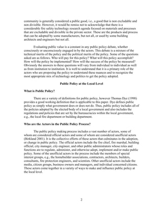 community is generally considered a public good, i.e., a good that is non excludable and
non divisible. However, it would be remiss not to acknowledge that there is a
considerable fire safety technology research agenda focused on materials and processes
that are excludable and divisible in the private sector. These are the products and process
that can be adopted by some manufacturers, but not all, or used by some building
architects and engineers but not all.
Evaluating public value is a constant in any public policy debate, whether
consciously or unconsciously engaged in by the actors. This debate is a mixture of the
technical merits of the policy and the political merits of the policy. Some of the questions
asked are as follows. Who will pay for this policy? What will this policy accomplish?
How will the policy be implemented? How will the success of the policy be measured?
Obviously the answers to these questions will vary from individual to individual as well
as from institution to institution. It is well to understand that it is a primary role of the
actors who are proposing the policy to understand these nuances and to recognize the
most appropriate mix of technology and politics to get the policy adopted.
Public Policy at the Local Level
What is Public Policy?
There are a variety of definitions for public policy, however Thomas Dye (1998)
provides a good working definition that is applicable to this paper. Dye defines public
policy as simply what government does or does not do. Thus, public policy includes all of
the policies adopted by the elected body of a local government and also includes the
regulations and policies that are set by the bureaucracies within the local government,
e.g., the local fire department or building department.
Who are the Actors in the Public Policy Process?
The public policy making process includes a vast number of actors, some of
whom are considered official actors and some of whom are considered unofficial actors
(Birkland 2001). It is the collective efforts of these actors that culminates in the adoption,
or change in public policy. The official actors include the fire chief, fire marshal, building
official, city manager, city engineer, and other public administrators whose roles and
functions are to regulate, administer, and otherwise adopt, implement and/or make public
policy. Some of the unofficial actors in the process include the members of special
interest groups, e.g., the homebuilder associations, contractors, architects, builders,
consultants, fire protection engineers, and scientists. Other unofficial actors include the
media, citizen groups, business owners and managers, and individual concerned citizens.
These actors come together in a variety of ways to make and influence public policy at
the local level.
2
 