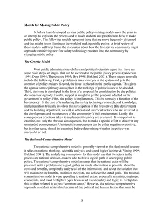 Models for Making Public Policy
Scholars have developed various public policy-making models over the years in
an attempt to explicate the process and to teach students and practitioners how to make
public policy. The following models represent those that are more frequently discussed
and that might better illuminate the world of making public policy. A brief review of
these models will help frame the discussion about how the fire service community might
approach transferring new fire safety technology research into the community by
changing public policy.
The Generic Model
Most public administration scholars and political scientists agree that there are
some basic steps, or stages, that can be ascribed to the public policy process (Anderson
1994; Dunn 1994; Theodoulou 1995; Dye 1998; Birkland 2001). These stages generally
include the following. First, a problem or issue emerges in the system and gets the
attention of policy makers. Second, the issue is placed on the public agenda. This gives
the agenda item legitimacy and a place in the rankings of public issues to be decided.
Third, the issue is developed in the form of a proposal for consideration by the political
decision-making body. Fourth, support is sought to get the proposal adopted as the
government’s policy. Fifth, the policy is implemented. This is normally a function of the
bureaucracy. In the case of transferring fire safety technology research, and knowledge,
implementation typically involves the participation of the fire service (fire department)
and the building department, as well as official and unofficial actors who are involved in
the development and maintenance of the community’s built environment. Lastly, the
consequences of actions taken to implement the policy are evaluated. It is important to
examine, not only the obvious consequences, but to make a special effort to discover any
unintended consequences. Unintended consequences can be either negative or positive,
but in either case, should be examined before determining whether the policy was
successful or not.
The Rational-Comprehensive Model
The rational-comprehensive model is generally viewed as the ideal model because
it relies on rational thinking, scientific analysis, and sound logic (Weimer & Vining 1999;
Birkland 2001). The underlying assumptions for this model are that the actors in the
process are rational decision-makers who follow a logical path in developing public
policy. The rational-comprehensive model assumes that the rational actor will be
presented with a problem and a goal, gather as much information as possible about the
costs and benefits, completely analyze all of the information, and select the solution that
will maximize the benefits, minimize the costs, and achieve the stated goals. The rational-
comprehensive model is very appealing to rational actors, especially scientists, engineers,
economists, and most firefighter types because of its rationality and logic; to firefighters
this is often referred to as just “common sense.” However, the rational-comprehensive
approach is seldom achievable because of the political and human factors that must be
3
 