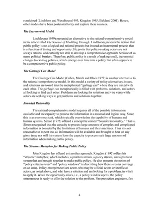 considered (Lindblom and Woodhouse1993; Kingdon 1995; Birkland 2001). Hence,
other models have been postulated to try and capture these nuances.
The Incremental Model
Lindbloom (1959) presented an alternative to the rational-comprehensive model
in his article titled The Science of Muddling Through. Lindbloom presents the notion that
public policy is not a logical and rational process but instead an incremental process that
is a function of timing and opportunity. He posits that policy-making actors are not
always rational and certainly not able to develop a comprehensive approach because of so
many political barriers. Therefore, public policy is a result of making small, incremental
changes to existing policies, which emerge over time into a policy that often appears to
be a comprehensive public policy.
The Garbage Can Model
The Garbage Can Model (Cohen, March and Olsen 1972) is another alternative to
the rational-comprehensive model. In this model a variety of policy alternatives, issues,
and solutions are tossed into the metaphorical “garbage can” where they are mixed with
each other. The garbage can metaphorically is filled with problems, solutions, and actors
all looking to find each other. Problems are looking for solutions and vise versa while
actors are seeking ways to get problems and solutions together.
Bounded Rationality
The rational-comprehensive model requires all of the possible information
available and the capacity to process the information in a rational and logical way. Since
this is an enormous task, which typically overwhelms the capability of humans and
human systems, Simon (1976) offered a concept he coined “bounded rationality.” That is,
Simon recognized that the capacity to process large amounts of complex and complicated
information is bounded by the limitations of humans and their machines. Thus it is not
reasonable to expect that all information will be available and brought to bear on any
given issue nor will the system have the capacity to process such large amounts of
information when making public policy.
The Streams Metaphor for Making Public Policy
John Kingdon has offered yet another approach. Kingdon (1995) offers his
“streams” metaphor, which includes, a problem stream, a policy stream, and a political
stream that are brought together to make public policy. He also presents the notion of
“policy entrepreneurs” and “policy windows” in describing how these streams converge
on an issue. Policy entrepreneurs are actors who may be official actors or unofficial
actors, as noted above, and who have a solution and are looking for a problem, in which
to apply it. When the opportunity arises, i.e., a policy window opens; the policy
entrepreneur is ready to offer the solution to the problem. Fire protection engineers, fire
4
 