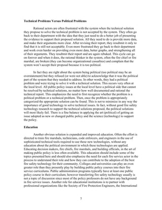 Technical Problems Versus Political Problems
Rational actors are often frustrated with the system when the technical solution
they propose to solve the technical problem is not accepted by the system. They often go
back to their department with the idea that they just need to do a better job of presenting
the evidence to support their proposed solution. All they need to do is provide more data,
and make their arguments more clear. After revising their report, they resubmit it only to
find that it is still not acceptable. Even more frustrated they go back to their department
and work even harder on providing even more data, better graphs, and strengthening all
of their arguments. They resubmit their report and are again rebuked. This cycle can go
on forever and when it does, the rational thinker in the system, often the fire chief or fire
marshal, are broken (they can become organizational casualties) and complain that the
system won’t accept their proposal because it is too political.
In fact they are right about the system being political (too political may be an
overstatement) but they refused (or were not able) to acknowledge that it was the political
part of the system that they needed to address. In other words, they had a political
problem and were trying to solve it with a technical solution. This occurs very often at
the local level. All public policy issues at the local level have a political side that cannot
be resolved by technical solutions, no matter how well documented and rational the
technical report. This emphasizes the need to first recognize whether the problem is a
political problem or a technical problem. Then, once the problem is appropriately
categorized the appropriate solution can be found. This is not to minimize in any way the
importance of good technology to solve technical issues. In fact, without good fire safety
technology research to support the technical solutions proposed, the political solutions
will most likely fail. There is a fine balance in applying the art (political) of getting an
issue adopted as new or changed public policy and the science (technology) to support
the policy.
Education
Another obvious solution is expanded and improved education. Often the effort is
directed to train fire marshals, technicians, code enforcers, and engineers in the use of
sophisticated technical tools required to use these new technologies, without any
education about the political environment in which these technologies are applied.
Educating decision makers, fire chiefs, fire marshals, and building officials, in the art of
making public policy is less often available. This education should include some of the
topics presented here and should also emphasize the need for each fire service actor in the
process to understand their role and how they can contribute to the adoption of the best
fire safety technology for their community. Colleges and universities can play an even
greater role than they presently play by building public policy courses into their fire
service curriculums. Public administration programs typically have at least one public
policy course in their curriculum; however transferring fire safety technology usually is
not a topic of discussion since most of the policy professors do not have any background
in fire service issues. Another role for educational institutions is to partner with
professional organizations like the Society of Fire Protection Engineers, the International
7
 