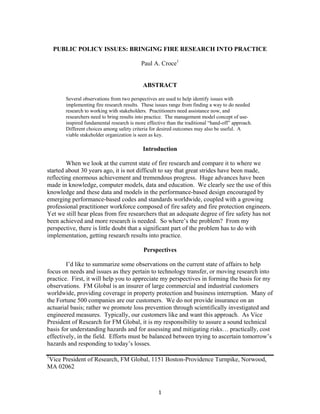 1
PUBLIC POLICY ISSUES: BRINGING FIRE RESEARCH INTO PRACTICE
Paul A. Croce1
ABSTRACT
Several observations from two perspectives are used to help identify issues with
implementing fire research results. These issues range from finding a way to do needed
research to working with stakeholders. Practitioners need assistance now, and
researchers need to bring results into practice. The management model concept of use-
inspired fundamental research is more effective than the traditional “hand-off” approach.
Different choices among safety criteria for desired outcomes may also be useful. A
viable stakeholder organization is seen as key.
Introduction
When we look at the current state of fire research and compare it to where we
started about 30 years ago, it is not difficult to say that great strides have been made,
reflecting enormous achievement and tremendous progress. Huge advances have been
made in knowledge, computer models, data and education. We clearly see the use of this
knowledge and these data and models in the performance-based design encouraged by
emerging performance-based codes and standards worldwide, coupled with a growing
professional practitioner workforce composed of fire safety and fire protection engineers.
Yet we still hear pleas from fire researchers that an adequate degree of fire safety has not
been achieved and more research is needed. So where’s the problem? From my
perspective, there is little doubt that a significant part of the problem has to do with
implementation, getting research results into practice.
Perspectives
I’d like to summarize some observations on the current state of affairs to help
focus on needs and issues as they pertain to technology transfer, or moving research into
practice. First, it will help you to appreciate my perspectives in forming the basis for my
observations. FM Global is an insurer of large commercial and industrial customers
worldwide, providing coverage in property protection and business interruption. Many of
the Fortune 500 companies are our customers. We do not provide insurance on an
actuarial basis; rather we promote loss prevention through scientifically investigated and
engineered measures. Typically, our customers like and want this approach. As Vice
President of Research for FM Global, it is my responsibility to assure a sound technical
basis for understanding hazards and for assessing and mitigating risks… practically, cost
effectively, in the field. Efforts must be balanced between trying to ascertain tomorrow’s
hazards and responding to today’s losses.
1
Vice President of Research, FM Global, 1151 Boston-Providence Turnpike, Norwood,
MA 02062
 