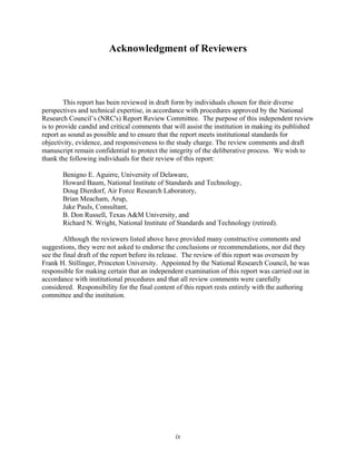Acknowledgment of Reviewers
This report has been reviewed in draft form by individuals chosen for their diverse
perspectives and technical expertise, in accordance with procedures approved by the National
Research Council’s (NRC's) Report Review Committee. The purpose of this independent review
is to provide candid and critical comments that will assist the institution in making its published
report as sound as possible and to ensure that the report meets institutional standards for
objectivity, evidence, and responsiveness to the study charge. The review comments and draft
manuscript remain confidential to protect the integrity of the deliberative process. We wish to
thank the following individuals for their review of this report:
Benigno E. Aguirre, University of Delaware,
Howard Baum, National Institute of Standards and Technology,
Doug Dierdorf, Air Force Research Laboratory,
Brian Meacham, Arup,
Jake Pauls, Consultant,
B. Don Russell, Texas A&M University, and
Richard N. Wright, National Institute of Standards and Technology (retired).
Although the reviewers listed above have provided many constructive comments and
suggestions, they were not asked to endorse the conclusions or recommendations, nor did they
see the final draft of the report before its release. The review of this report was overseen by
Frank H. Stillinger, Princeton University. Appointed by the National Research Council, he was
responsible for making certain that an independent examination of this report was carried out in
accordance with institutional procedures and that all review comments were carefully
considered. Responsibility for the final content of this report rests entirely with the authoring
committee and the institution.
ix
 
