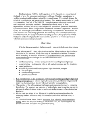 2
The International FORUM for Cooperation in Fire Research is a consortium of
the heads of large fire research organizations worldwide. Members are dedicated to
working together to address large, critical fire research issues. We routinely discuss the
technical, organizational and management issues we face, seeking commonality as a basis
for cooperation. As Chair of the FORUM, I try to find common issues to pursue and
reach agreement among the members. As most of you know, many of these
organizations are being privatized from independent government sponsored laboratories
to commercial ones. These changes foster competition rather than cooperation. Needless
to say, it is increasingly difficult to find commonality for cooperation. Yet there are still
items on which we have strong agreement: the continuing need for more scientifically-
based fire research, the recognition of areas needing research (though priorities differ),
the benefit (and difficulty) of collaboration and the generation of position papers as a
vehicle to communicate internationally.
Observations
With the above perspectives for background, I present the following observations.
1. What is fire research? I have often heard each of the following items described as or
alluded to as fire research. While there may be times when each of the first three
bullet items may be involved in research, it is the fourth bullet that generates new
sound knowledge and is recognized as what advances the field.
• standardized testing – routine testing conducted according to strict protocol
• scenario testing – testing done, often at full-scale, to simulate real fire situations
• model application
• scientifically-based model development, experimentation, analysis
first principles
dimensionless parameters
generalized solutions
2. Key current drivers of fire research are performance-based design and global product
testing for acceptance; to a lesser degree, loss prevention, incident investigation and
improved phenomenology also provide motivation for research efforts.
3. The practice of fire safety engineering/fire protection engineering may be outpacing
knowledge. The accuracy and precision of models being used in practice may not be
adequate in all applications; however, uniformity and consistency of application is a
key factor.
4. Global trade is a strong factor. The drive for global acceptance of products for
emerging markets influences many decisions on what is done and how money is
spent.
5. As a result of item 4. above, there is movement from scientific research to ad hoc
testing, which not only does nothing to advance the field, but also strengthens the
barrier to research needed for next generation testing.
 