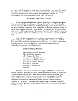 5
answer to a specific question but not give you an understanding of the issue. To conduct
fundamental fire research in today’s environment, it is essential to operate on the right
side of this chart, with most work occurring in the upper right quadrant, for
understanding, and validation work done in the lower right quadrant.
Possible Fire Safety Design Outcomes
When performance-based codes, standards and design are discussed, usually there
is little mention of what desired outcome is being referenced or used. Most often, the
focus is on people safety, sometimes inferring public safety, but still there is ambiguity if
the specific outcome is not clearly stated. Oftentimes, even when the desired outcome for
people safety is clearly stated, there can be a variety of solutions, with different solutions
determined by different practitioners. This may not be so bad unless significant resources
are being dedicated to these new solutions, in which case one must ask if there is a better
way.
In fact, there are many cases when the desired outcome may not be related to
public safety, per se. Listed below are a number of possible outcomes, most of which
have been used in some form of performance-based design. This list is not intended to be
comprehensive, but rather to illustrate that a coordinated approach among key
stakeholders may produce overall better results.
Possible Fire Safety Outcomes
• safety for room-of-origin occupants
• safety for building occupants
• safety for general public
• protection for building of origin
• protection for neighboring structures
• protection for historical buildings
• protection for firefighters
• protection for infrastructure
• operability
As we have seen with recent natural catastrophes and the World Trade Center
incident, protecting people and recovering from a disaster usually depend on more than a
scheme that looks at people only. A viable economy and infrastructure (food, water,
shelter, medical care, electricity, supplies, transportation, jobs, etc.) can be equally
significant for short and long term recovery as survival itself. If the above list is
rearranged as shown below, perhaps many desired outcomes can be achieved by
focussing on a certain few. In this way, using what is already known and modifying it
slightly for broader application can focus the application of resources and provide greater
benefit to society.
 