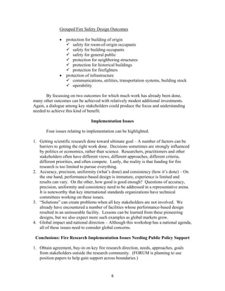 6
Grouped Fire Safety Design Outcomes
• protection for building of origin
safety for room-of-origin occupants
safety for building occupants
safety for general public
protection for neighboring structures
protection for historical buildings
protection for firefighters
• protection of infrastructure
communications, utilities, transportation systems, building stock
operability
By focussing on two outcomes for which much work has already been done,
many other outcomes can be achieved with relatively modest additional investments.
Again, a dialogue among key stakeholders could produce the focus and understanding
needed to achieve this kind of benefit.
Implementation Issues
Four issues relating to implementation can be highlighted.
1. Getting scientific research done toward ultimate goal – A number of factors can be
barriers to getting the right work done. Decisions sometimes are strongly influenced
by politics or economics, rather than science. Researchers, practitioners and other
stakeholders often have different views, different approaches, different criteria,
different priorities, and often compete. Lastly, the reality is that funding for fire
research is too limited to pursue everything.
2. Accuracy, precision, uniformity (what’s done) and consistency (how it’s done) – On
the one hand, performance-based design is immature, experience is limited and
results can vary. On the other, how good is good enough? Questions of accuracy,
precision, uniformity and consistency need to be addressed in a representative arena.
It is noteworthy that key international standards organizations have technical
committees working on these issues.
3. “Solutions” can create problems when all key stakeholders are not involved. We
already have encountered a number of facilities whose performance-based design
resulted in an uninsurable facility. Lessons can be learned from these pioneering
designs, but we also expect more such examples as global markets grow.
4. Global impact and national direction – Although this workshop has a national agenda,
all of these issues need to consider global concerns.
Conclusions: Fire Research Implementation Issues Needing Public Policy Support
1. Obtain agreement, buy-in on key fire research direction, needs, approaches, goals
from stakeholders outside the research community. (FORUM is planning to use
position papers to help gain support across boundaries.)
 