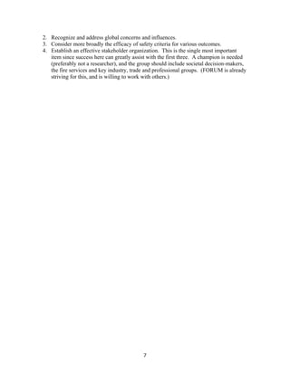 7
2. Recognize and address global concerns and influences.
3. Consider more broadly the efficacy of safety criteria for various outcomes.
4. Establish an effective stakeholder organization. This is the single most important
item since success here can greatly assist with the first three. A champion is needed
(preferably not a researcher), and the group should include societal decision-makers,
the fire services and key industry, trade and professional groups. (FORUM is already
striving for this, and is willing to work with others.)
 