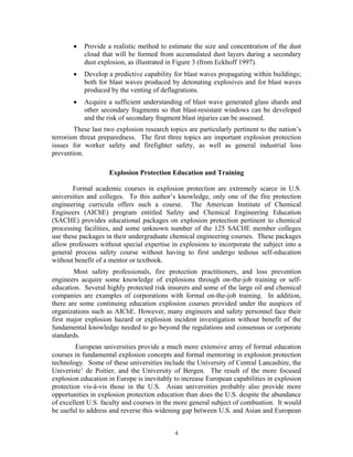 • Provide a realistic method to estimate the size and concentration of the dust
cloud that will be formed from accumulated dust layers during a secondary
dust explosion, as illustrated in Figure 3 (from Eckhoff 1997).
• Develop a predictive capability for blast waves propagating within buildings;
both for blast waves produced by detonating explosives and for blast waves
produced by the venting of deflagrations.
• Acquire a sufficient understanding of blast wave generated glass shards and
other secondary fragments so that blast-resistant windows can be developed
and the risk of secondary fragment blast injuries can be assessed.
These last two explosion research topics are particularly pertinent to the nation’s
terrorism threat preparedness. The first three topics are important explosion protection
issues for worker safety and firefighter safety, as well as general industrial loss
prevention.
Explosion Protection Education and Training
Formal academic courses in explosion protection are extremely scarce in U.S.
universities and colleges. To this author’s knowledge, only one of the fire protection
engineering curricula offers such a course. The American Institute of Chemical
Engineers (AIChE) program entitled Safety and Chemical Engineering Education
(SACHE) provides educational packages on explosion protection pertinent to chemical
processing facilities, and some unknown number of the 125 SACHE member colleges
use these packages in their undergraduate chemical engineering courses. These packages
allow professors without special expertise in explosions to incorporate the subject into a
general process safety course without having to first undergo tedious self-education
without benefit of a mentor or textbook.
Most safety professionals, fire protection practitioners, and loss prevention
engineers acquire some knowledge of explosions through on-the-job training or self-
education. Several highly protected risk insurers and some of the large oil and chemical
companies are examples of corporations with formal on-the-job training. In addition,
there are some continuing education explosion courses provided under the auspices of
organizations such as AIChE. However, many engineers and safety personnel face their
first major explosion hazard or explosion incident investigation without benefit of the
fundamental knowledge needed to go beyond the regulations and consensus or corporate
standards.
European universities provide a much more extensive array of formal education
courses in fundamental explosion concepts and formal mentoring in explosion protection
technology. Some of these universities include the University of Central Lancashire, the
Univeriste’ de Poitier, and the University of Bergen. The result of the more focused
explosion education in Europe is inevitably to increase European capabilities in explosion
protection vis-à-vis those in the U.S. Asian universities probably also provide more
opportunities in explosion protection education than does the U.S. despite the abundance
of excellent U.S. faculty and courses in the more general subject of combustion. It would
be useful to address and reverse this widening gap between U.S. and Asian and European
4
 