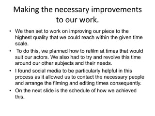 Making the necessary improvements
to our work.
• We then set to work on improving our piece to the
highest quality that we could reach within the given time
scale.
• To do this, we planned how to refilm at times that would
suit our actors. We also had to try and revolve this time
around our other subjects and their needs.
• I found social media to be particularly helpful in this
process as it allowed us to contact the necessary people
and arrange the filming and editing times consequently.
• On the next slide is the schedule of how we achieved
this.

 